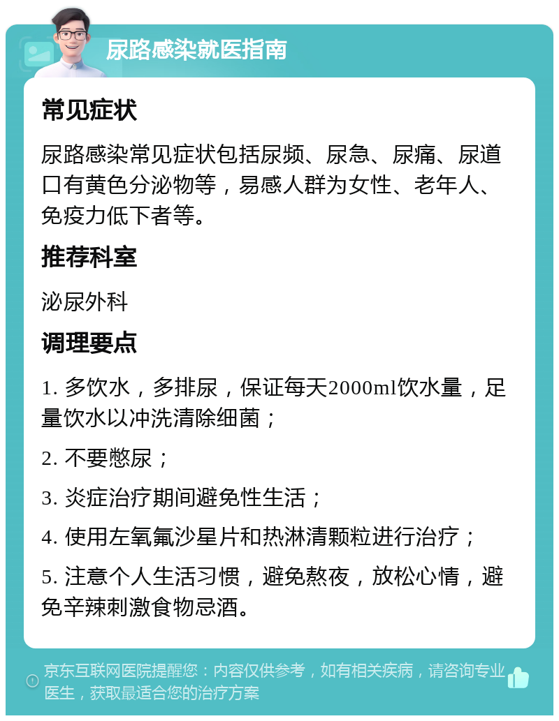 尿路感染就医指南 常见症状 尿路感染常见症状包括尿频、尿急、尿痛、尿道口有黄色分泌物等，易感人群为女性、老年人、免疫力低下者等。 推荐科室 泌尿外科 调理要点 1. 多饮水，多排尿，保证每天2000ml饮水量，足量饮水以冲洗清除细菌； 2. 不要憋尿； 3. 炎症治疗期间避免性生活； 4. 使用左氧氟沙星片和热淋清颗粒进行治疗； 5. 注意个人生活习惯，避免熬夜，放松心情，避免辛辣刺激食物忌酒。