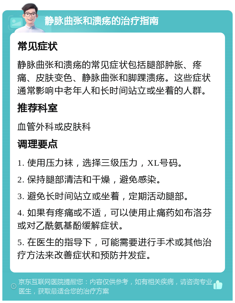 静脉曲张和溃疡的治疗指南 常见症状 静脉曲张和溃疡的常见症状包括腿部肿胀、疼痛、皮肤变色、静脉曲张和脚踝溃疡。这些症状通常影响中老年人和长时间站立或坐着的人群。 推荐科室 血管外科或皮肤科 调理要点 1. 使用压力袜，选择三级压力，XL号码。 2. 保持腿部清洁和干燥，避免感染。 3. 避免长时间站立或坐着，定期活动腿部。 4. 如果有疼痛或不适，可以使用止痛药如布洛芬或对乙酰氨基酚缓解症状。 5. 在医生的指导下，可能需要进行手术或其他治疗方法来改善症状和预防并发症。