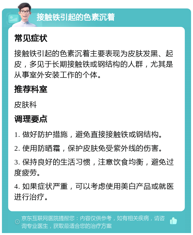 接触铁引起的色素沉着 常见症状 接触铁引起的色素沉着主要表现为皮肤发黑、起皮，多见于长期接触铁或钢结构的人群，尤其是从事室外安装工作的个体。 推荐科室 皮肤科 调理要点 1. 做好防护措施，避免直接接触铁或钢结构。 2. 使用防晒霜，保护皮肤免受紫外线的伤害。 3. 保持良好的生活习惯，注意饮食均衡，避免过度疲劳。 4. 如果症状严重，可以考虑使用美白产品或就医进行治疗。