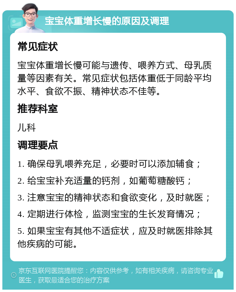 宝宝体重增长慢的原因及调理 常见症状 宝宝体重增长慢可能与遗传、喂养方式、母乳质量等因素有关。常见症状包括体重低于同龄平均水平、食欲不振、精神状态不佳等。 推荐科室 儿科 调理要点 1. 确保母乳喂养充足，必要时可以添加辅食； 2. 给宝宝补充适量的钙剂，如葡萄糖酸钙； 3. 注意宝宝的精神状态和食欲变化，及时就医； 4. 定期进行体检，监测宝宝的生长发育情况； 5. 如果宝宝有其他不适症状，应及时就医排除其他疾病的可能。