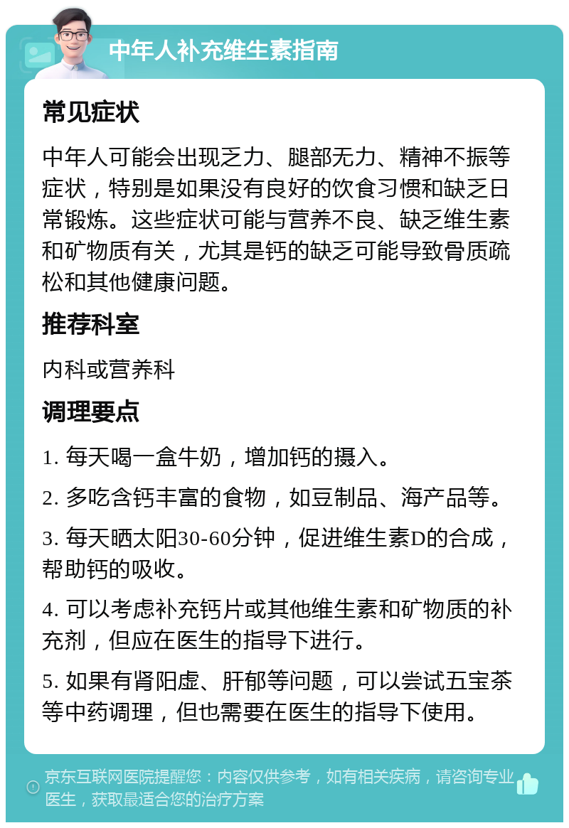 中年人补充维生素指南 常见症状 中年人可能会出现乏力、腿部无力、精神不振等症状，特别是如果没有良好的饮食习惯和缺乏日常锻炼。这些症状可能与营养不良、缺乏维生素和矿物质有关，尤其是钙的缺乏可能导致骨质疏松和其他健康问题。 推荐科室 内科或营养科 调理要点 1. 每天喝一盒牛奶，增加钙的摄入。 2. 多吃含钙丰富的食物，如豆制品、海产品等。 3. 每天晒太阳30-60分钟，促进维生素D的合成，帮助钙的吸收。 4. 可以考虑补充钙片或其他维生素和矿物质的补充剂，但应在医生的指导下进行。 5. 如果有肾阳虚、肝郁等问题，可以尝试五宝茶等中药调理，但也需要在医生的指导下使用。