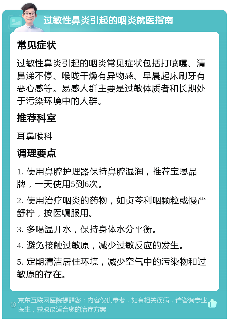 过敏性鼻炎引起的咽炎就医指南 常见症状 过敏性鼻炎引起的咽炎常见症状包括打喷嚏、清鼻涕不停、喉咙干燥有异物感、早晨起床刷牙有恶心感等。易感人群主要是过敏体质者和长期处于污染环境中的人群。 推荐科室 耳鼻喉科 调理要点 1. 使用鼻腔护理器保持鼻腔湿润，推荐宝恩品牌，一天使用5到6次。 2. 使用治疗咽炎的药物，如贞芩利咽颗粒或慢严舒柠，按医嘱服用。 3. 多喝温开水，保持身体水分平衡。 4. 避免接触过敏原，减少过敏反应的发生。 5. 定期清洁居住环境，减少空气中的污染物和过敏原的存在。