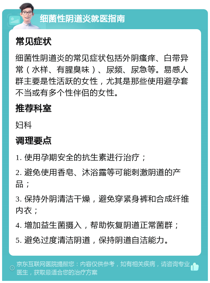 细菌性阴道炎就医指南 常见症状 细菌性阴道炎的常见症状包括外阴瘙痒、白带异常（水样、有腥臭味）、尿频、尿急等。易感人群主要是性活跃的女性，尤其是那些使用避孕套不当或有多个性伴侣的女性。 推荐科室 妇科 调理要点 1. 使用孕期安全的抗生素进行治疗； 2. 避免使用香皂、沐浴露等可能刺激阴道的产品； 3. 保持外阴清洁干燥，避免穿紧身裤和合成纤维内衣； 4. 增加益生菌摄入，帮助恢复阴道正常菌群； 5. 避免过度清洁阴道，保持阴道自洁能力。