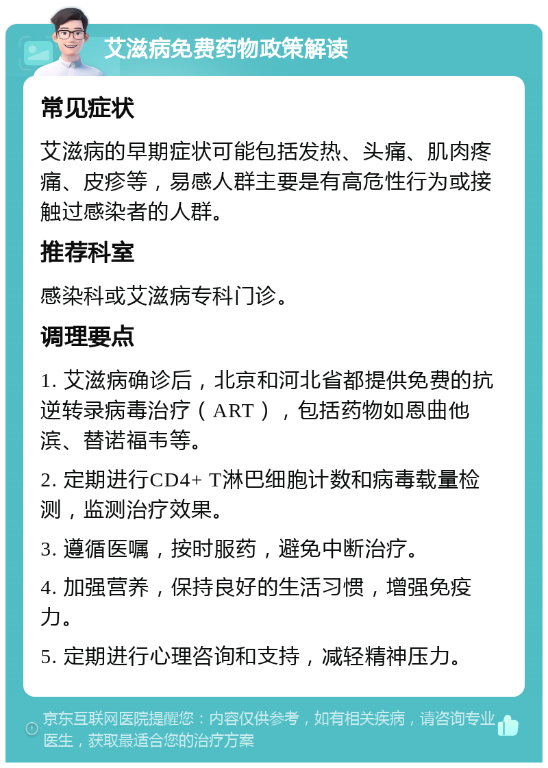 艾滋病免费药物政策解读 常见症状 艾滋病的早期症状可能包括发热、头痛、肌肉疼痛、皮疹等，易感人群主要是有高危性行为或接触过感染者的人群。 推荐科室 感染科或艾滋病专科门诊。 调理要点 1. 艾滋病确诊后，北京和河北省都提供免费的抗逆转录病毒治疗（ART），包括药物如恩曲他滨、替诺福韦等。 2. 定期进行CD4+ T淋巴细胞计数和病毒载量检测，监测治疗效果。 3. 遵循医嘱，按时服药，避免中断治疗。 4. 加强营养，保持良好的生活习惯，增强免疫力。 5. 定期进行心理咨询和支持，减轻精神压力。