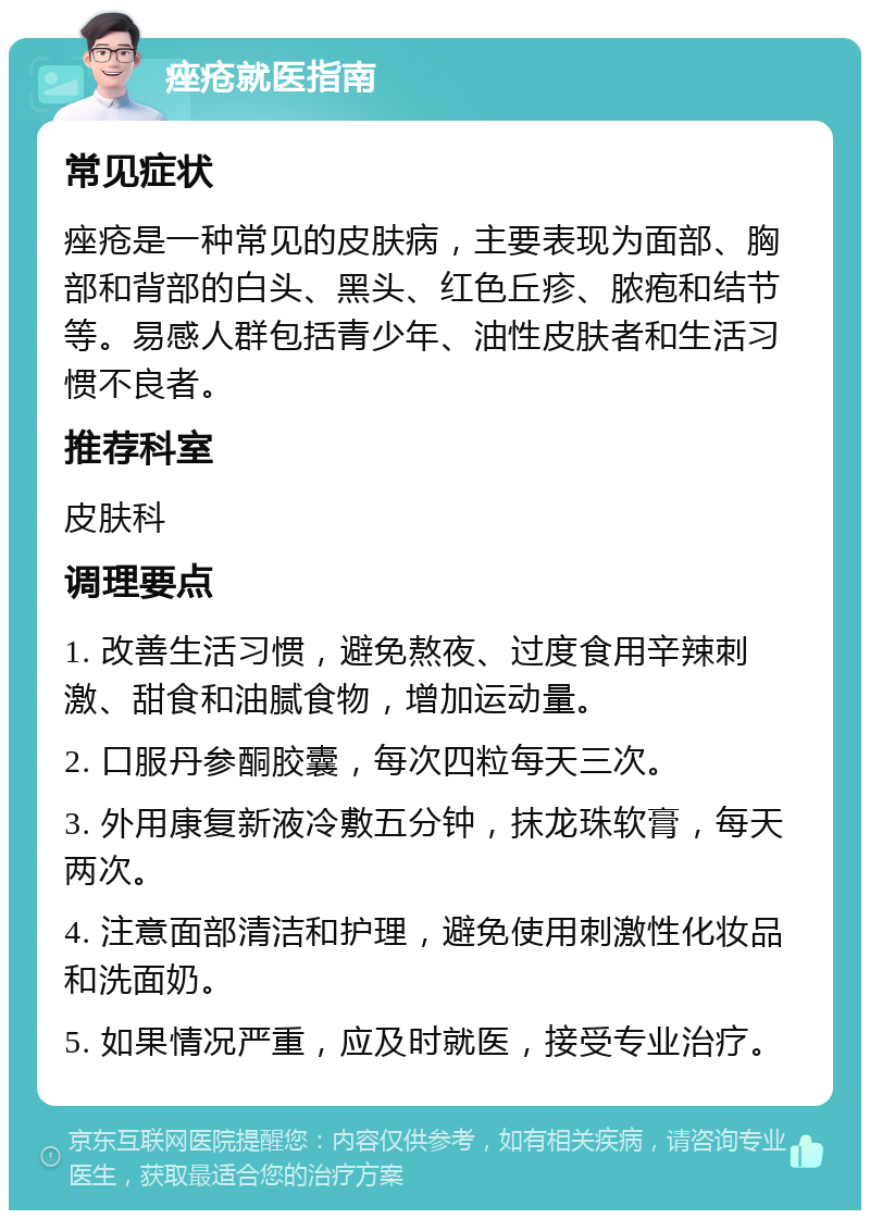 痤疮就医指南 常见症状 痤疮是一种常见的皮肤病，主要表现为面部、胸部和背部的白头、黑头、红色丘疹、脓疱和结节等。易感人群包括青少年、油性皮肤者和生活习惯不良者。 推荐科室 皮肤科 调理要点 1. 改善生活习惯，避免熬夜、过度食用辛辣刺激、甜食和油腻食物，增加运动量。 2. 口服丹参酮胶囊，每次四粒每天三次。 3. 外用康复新液冷敷五分钟，抹龙珠软膏，每天两次。 4. 注意面部清洁和护理，避免使用刺激性化妆品和洗面奶。 5. 如果情况严重，应及时就医，接受专业治疗。