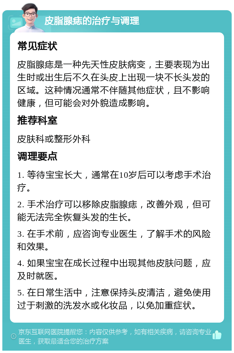 皮脂腺痣的治疗与调理 常见症状 皮脂腺痣是一种先天性皮肤病变，主要表现为出生时或出生后不久在头皮上出现一块不长头发的区域。这种情况通常不伴随其他症状，且不影响健康，但可能会对外貌造成影响。 推荐科室 皮肤科或整形外科 调理要点 1. 等待宝宝长大，通常在10岁后可以考虑手术治疗。 2. 手术治疗可以移除皮脂腺痣，改善外观，但可能无法完全恢复头发的生长。 3. 在手术前，应咨询专业医生，了解手术的风险和效果。 4. 如果宝宝在成长过程中出现其他皮肤问题，应及时就医。 5. 在日常生活中，注意保持头皮清洁，避免使用过于刺激的洗发水或化妆品，以免加重症状。