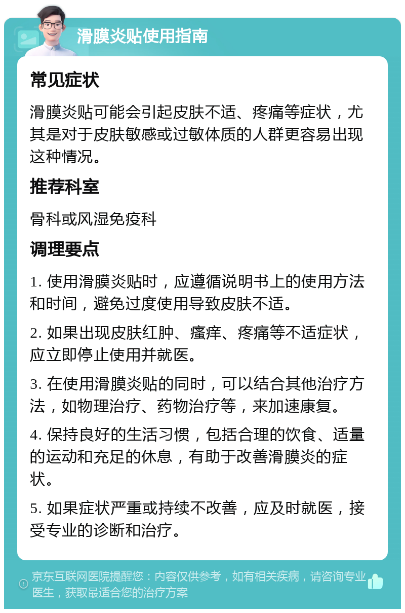 滑膜炎贴使用指南 常见症状 滑膜炎贴可能会引起皮肤不适、疼痛等症状，尤其是对于皮肤敏感或过敏体质的人群更容易出现这种情况。 推荐科室 骨科或风湿免疫科 调理要点 1. 使用滑膜炎贴时，应遵循说明书上的使用方法和时间，避免过度使用导致皮肤不适。 2. 如果出现皮肤红肿、瘙痒、疼痛等不适症状，应立即停止使用并就医。 3. 在使用滑膜炎贴的同时，可以结合其他治疗方法，如物理治疗、药物治疗等，来加速康复。 4. 保持良好的生活习惯，包括合理的饮食、适量的运动和充足的休息，有助于改善滑膜炎的症状。 5. 如果症状严重或持续不改善，应及时就医，接受专业的诊断和治疗。