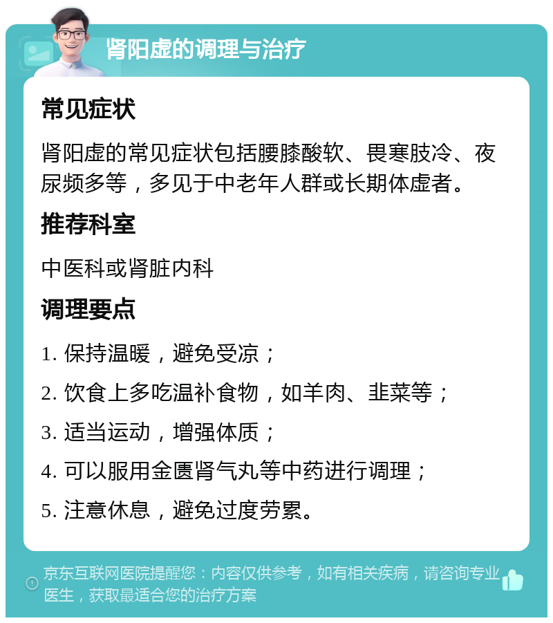 肾阳虚的调理与治疗 常见症状 肾阳虚的常见症状包括腰膝酸软、畏寒肢冷、夜尿频多等，多见于中老年人群或长期体虚者。 推荐科室 中医科或肾脏内科 调理要点 1. 保持温暖，避免受凉； 2. 饮食上多吃温补食物，如羊肉、韭菜等； 3. 适当运动，增强体质； 4. 可以服用金匮肾气丸等中药进行调理； 5. 注意休息，避免过度劳累。