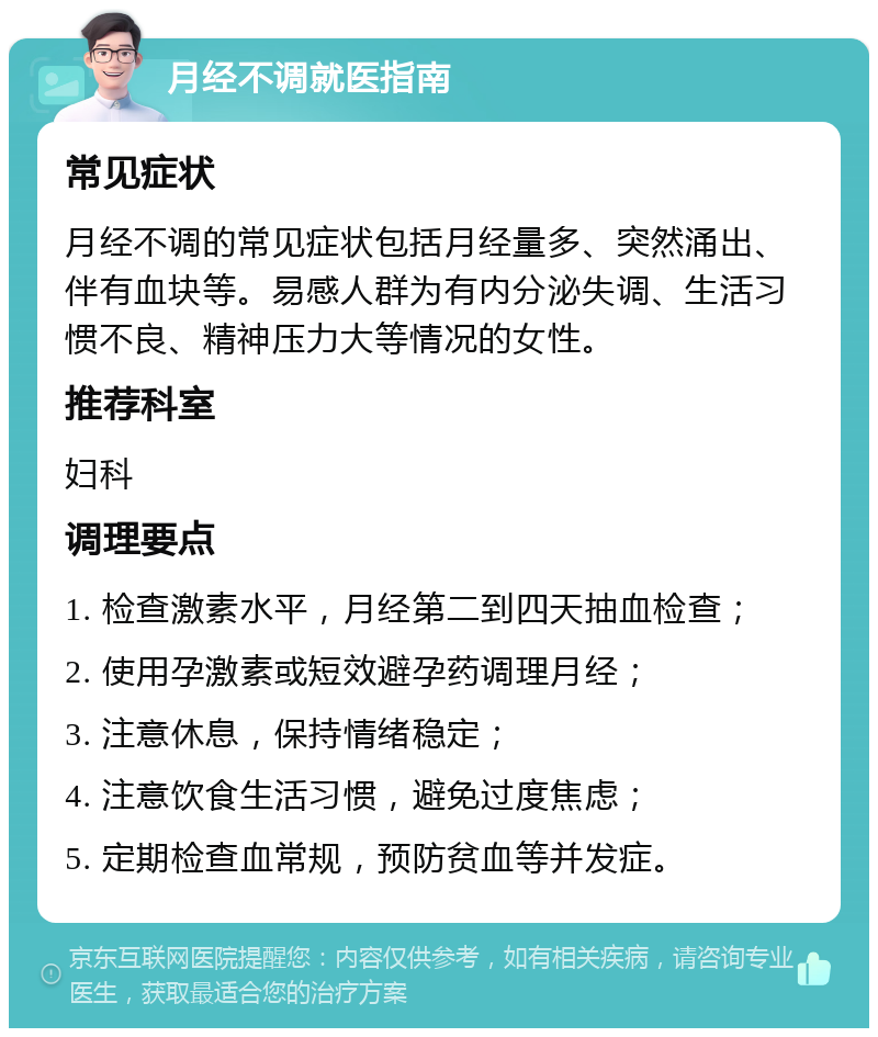 月经不调就医指南 常见症状 月经不调的常见症状包括月经量多、突然涌出、伴有血块等。易感人群为有内分泌失调、生活习惯不良、精神压力大等情况的女性。 推荐科室 妇科 调理要点 1. 检查激素水平，月经第二到四天抽血检查； 2. 使用孕激素或短效避孕药调理月经； 3. 注意休息，保持情绪稳定； 4. 注意饮食生活习惯，避免过度焦虑； 5. 定期检查血常规，预防贫血等并发症。