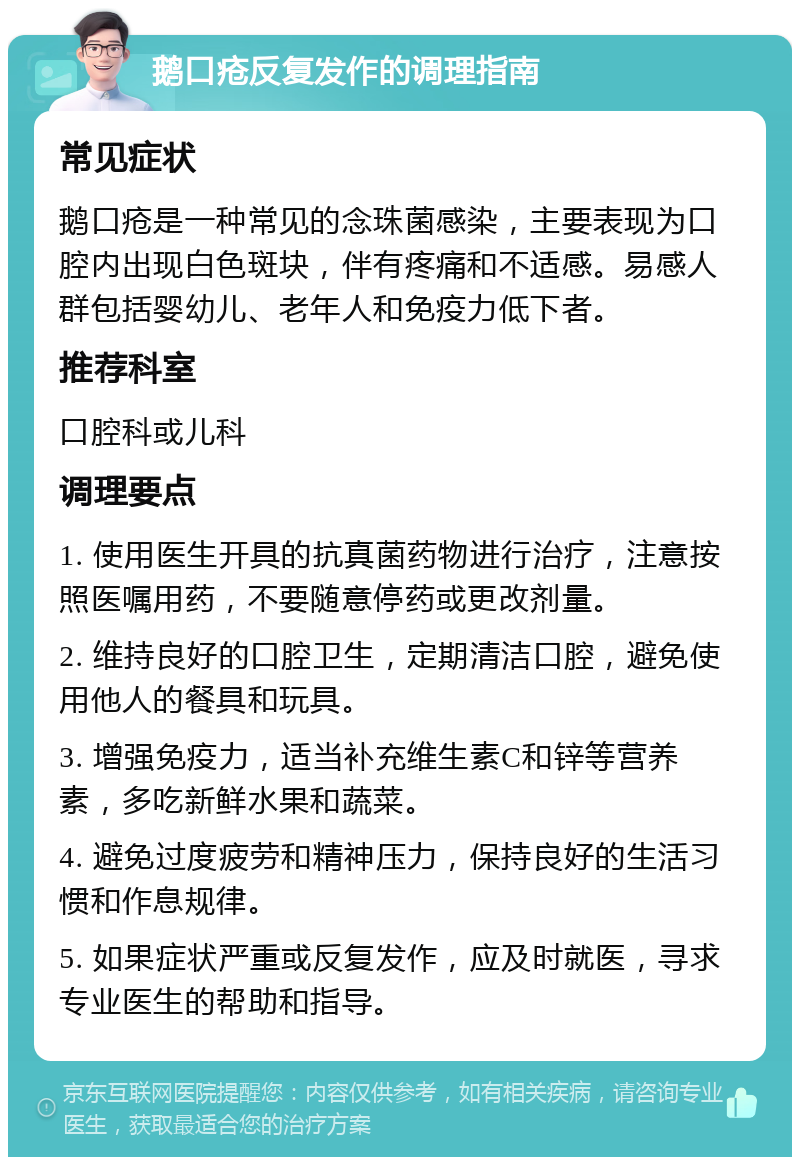 鹅口疮反复发作的调理指南 常见症状 鹅口疮是一种常见的念珠菌感染，主要表现为口腔内出现白色斑块，伴有疼痛和不适感。易感人群包括婴幼儿、老年人和免疫力低下者。 推荐科室 口腔科或儿科 调理要点 1. 使用医生开具的抗真菌药物进行治疗，注意按照医嘱用药，不要随意停药或更改剂量。 2. 维持良好的口腔卫生，定期清洁口腔，避免使用他人的餐具和玩具。 3. 增强免疫力，适当补充维生素C和锌等营养素，多吃新鲜水果和蔬菜。 4. 避免过度疲劳和精神压力，保持良好的生活习惯和作息规律。 5. 如果症状严重或反复发作，应及时就医，寻求专业医生的帮助和指导。