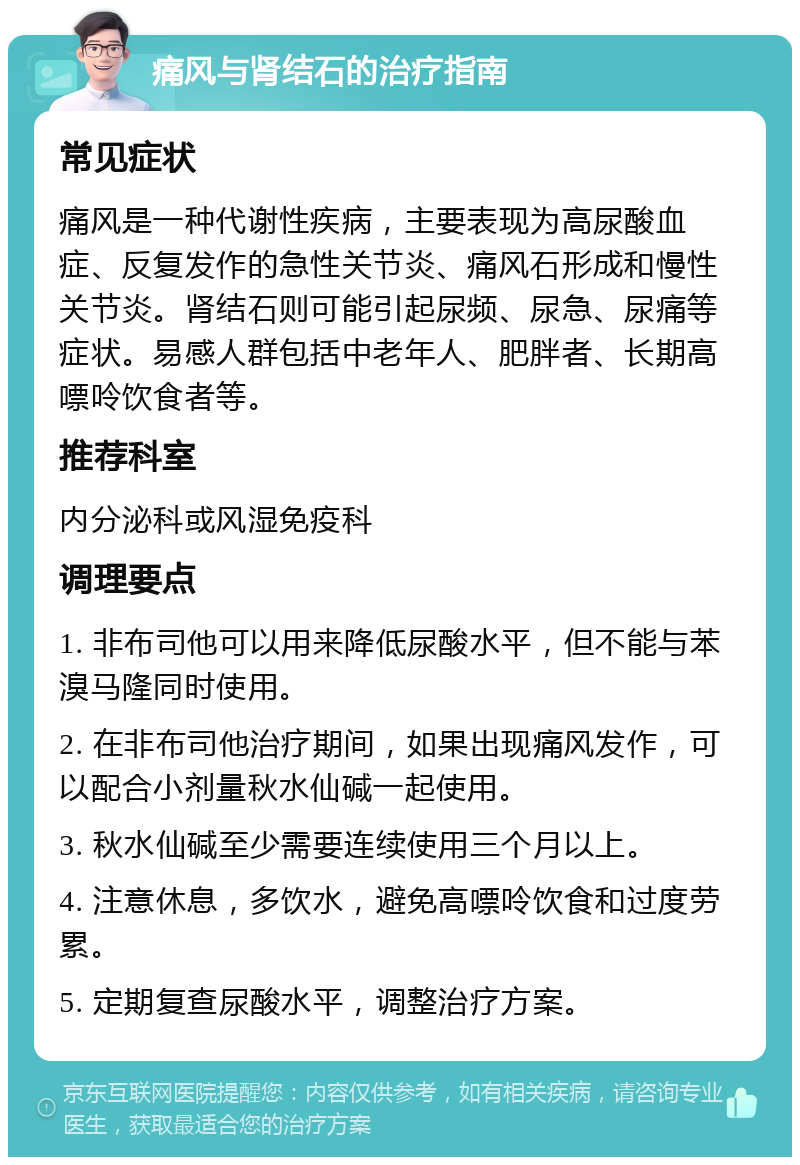 痛风与肾结石的治疗指南 常见症状 痛风是一种代谢性疾病，主要表现为高尿酸血症、反复发作的急性关节炎、痛风石形成和慢性关节炎。肾结石则可能引起尿频、尿急、尿痛等症状。易感人群包括中老年人、肥胖者、长期高嘌呤饮食者等。 推荐科室 内分泌科或风湿免疫科 调理要点 1. 非布司他可以用来降低尿酸水平，但不能与苯溴马隆同时使用。 2. 在非布司他治疗期间，如果出现痛风发作，可以配合小剂量秋水仙碱一起使用。 3. 秋水仙碱至少需要连续使用三个月以上。 4. 注意休息，多饮水，避免高嘌呤饮食和过度劳累。 5. 定期复查尿酸水平，调整治疗方案。