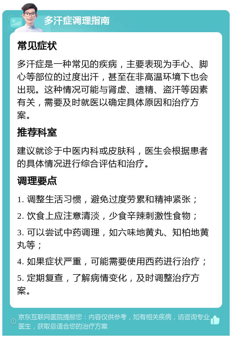 多汗症调理指南 常见症状 多汗症是一种常见的疾病，主要表现为手心、脚心等部位的过度出汗，甚至在非高温环境下也会出现。这种情况可能与肾虚、遗精、盗汗等因素有关，需要及时就医以确定具体原因和治疗方案。 推荐科室 建议就诊于中医内科或皮肤科，医生会根据患者的具体情况进行综合评估和治疗。 调理要点 1. 调整生活习惯，避免过度劳累和精神紧张； 2. 饮食上应注意清淡，少食辛辣刺激性食物； 3. 可以尝试中药调理，如六味地黄丸、知柏地黄丸等； 4. 如果症状严重，可能需要使用西药进行治疗； 5. 定期复查，了解病情变化，及时调整治疗方案。