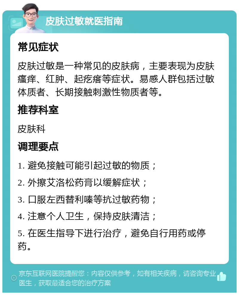 皮肤过敏就医指南 常见症状 皮肤过敏是一种常见的皮肤病，主要表现为皮肤瘙痒、红肿、起疙瘩等症状。易感人群包括过敏体质者、长期接触刺激性物质者等。 推荐科室 皮肤科 调理要点 1. 避免接触可能引起过敏的物质； 2. 外擦艾洛松药膏以缓解症状； 3. 口服左西替利嗪等抗过敏药物； 4. 注意个人卫生，保持皮肤清洁； 5. 在医生指导下进行治疗，避免自行用药或停药。