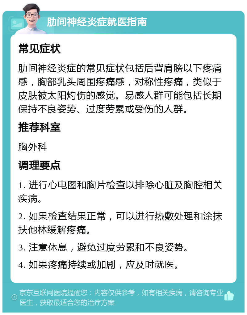 肋间神经炎症就医指南 常见症状 肋间神经炎症的常见症状包括后背肩膀以下疼痛感，胸部乳头周围疼痛感，对称性疼痛，类似于皮肤被太阳灼伤的感觉。易感人群可能包括长期保持不良姿势、过度劳累或受伤的人群。 推荐科室 胸外科 调理要点 1. 进行心电图和胸片检查以排除心脏及胸腔相关疾病。 2. 如果检查结果正常，可以进行热敷处理和涂抹扶他林缓解疼痛。 3. 注意休息，避免过度劳累和不良姿势。 4. 如果疼痛持续或加剧，应及时就医。