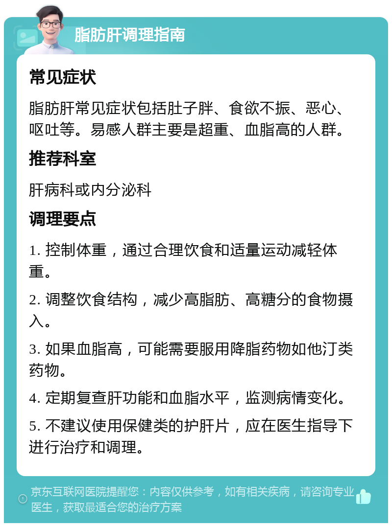 脂肪肝调理指南 常见症状 脂肪肝常见症状包括肚子胖、食欲不振、恶心、呕吐等。易感人群主要是超重、血脂高的人群。 推荐科室 肝病科或内分泌科 调理要点 1. 控制体重，通过合理饮食和适量运动减轻体重。 2. 调整饮食结构，减少高脂肪、高糖分的食物摄入。 3. 如果血脂高，可能需要服用降脂药物如他汀类药物。 4. 定期复查肝功能和血脂水平，监测病情变化。 5. 不建议使用保健类的护肝片，应在医生指导下进行治疗和调理。