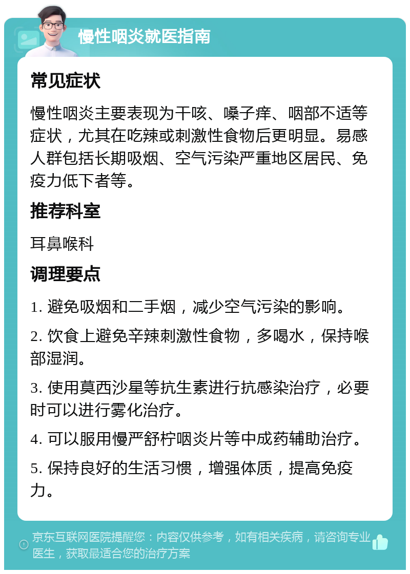 慢性咽炎就医指南 常见症状 慢性咽炎主要表现为干咳、嗓子痒、咽部不适等症状，尤其在吃辣或刺激性食物后更明显。易感人群包括长期吸烟、空气污染严重地区居民、免疫力低下者等。 推荐科室 耳鼻喉科 调理要点 1. 避免吸烟和二手烟，减少空气污染的影响。 2. 饮食上避免辛辣刺激性食物，多喝水，保持喉部湿润。 3. 使用莫西沙星等抗生素进行抗感染治疗，必要时可以进行雾化治疗。 4. 可以服用慢严舒柠咽炎片等中成药辅助治疗。 5. 保持良好的生活习惯，增强体质，提高免疫力。