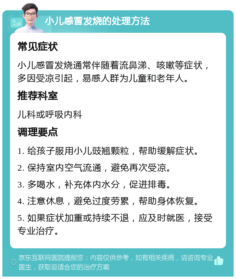 小儿感冒发烧的处理方法 常见症状 小儿感冒发烧通常伴随着流鼻涕、咳嗽等症状，多因受凉引起，易感人群为儿童和老年人。 推荐科室 儿科或呼吸内科 调理要点 1. 给孩子服用小儿豉翘颗粒，帮助缓解症状。 2. 保持室内空气流通，避免再次受凉。 3. 多喝水，补充体内水分，促进排毒。 4. 注意休息，避免过度劳累，帮助身体恢复。 5. 如果症状加重或持续不退，应及时就医，接受专业治疗。