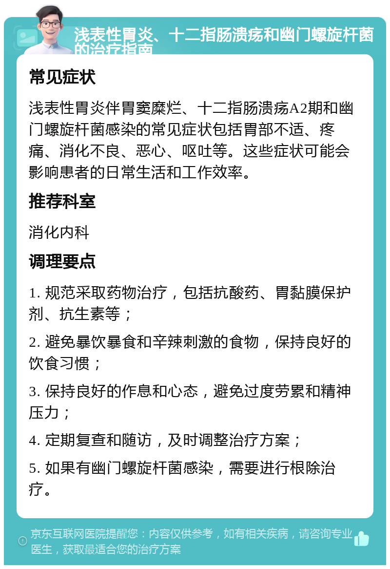 浅表性胃炎、十二指肠溃疡和幽门螺旋杆菌的治疗指南 常见症状 浅表性胃炎伴胃窦糜烂、十二指肠溃疡A2期和幽门螺旋杆菌感染的常见症状包括胃部不适、疼痛、消化不良、恶心、呕吐等。这些症状可能会影响患者的日常生活和工作效率。 推荐科室 消化内科 调理要点 1. 规范采取药物治疗，包括抗酸药、胃黏膜保护剂、抗生素等； 2. 避免暴饮暴食和辛辣刺激的食物，保持良好的饮食习惯； 3. 保持良好的作息和心态，避免过度劳累和精神压力； 4. 定期复查和随访，及时调整治疗方案； 5. 如果有幽门螺旋杆菌感染，需要进行根除治疗。