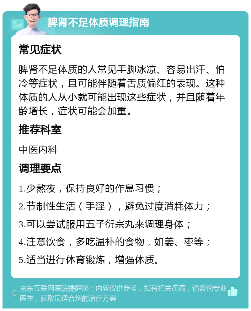 脾肾不足体质调理指南 常见症状 脾肾不足体质的人常见手脚冰凉、容易出汗、怕冷等症状，且可能伴随着舌质偏红的表现。这种体质的人从小就可能出现这些症状，并且随着年龄增长，症状可能会加重。 推荐科室 中医内科 调理要点 1.少熬夜，保持良好的作息习惯； 2.节制性生活（手淫），避免过度消耗体力； 3.可以尝试服用五子衍宗丸来调理身体； 4.注意饮食，多吃温补的食物，如姜、枣等； 5.适当进行体育锻炼，增强体质。