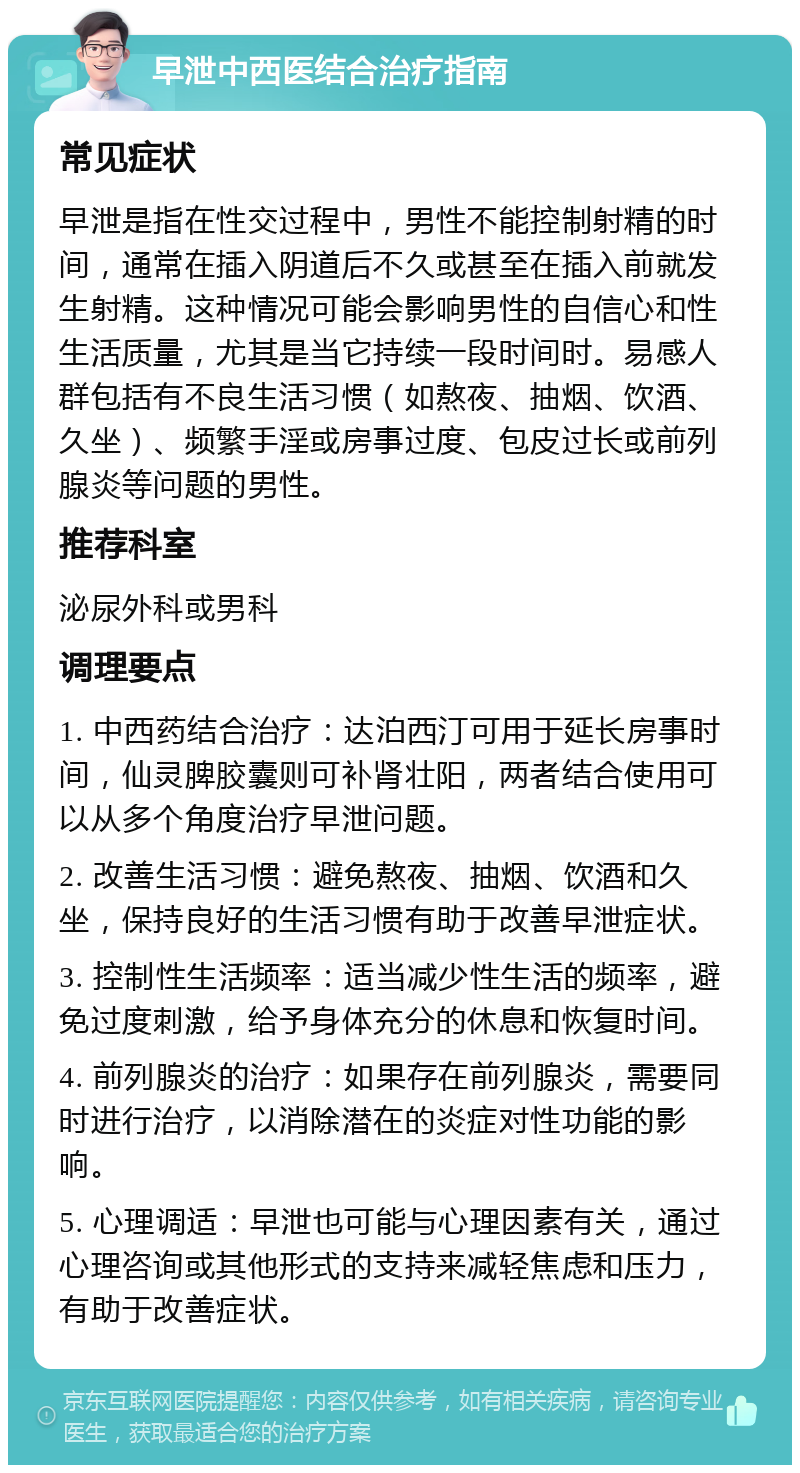 早泄中西医结合治疗指南 常见症状 早泄是指在性交过程中，男性不能控制射精的时间，通常在插入阴道后不久或甚至在插入前就发生射精。这种情况可能会影响男性的自信心和性生活质量，尤其是当它持续一段时间时。易感人群包括有不良生活习惯（如熬夜、抽烟、饮酒、久坐）、频繁手淫或房事过度、包皮过长或前列腺炎等问题的男性。 推荐科室 泌尿外科或男科 调理要点 1. 中西药结合治疗：达泊西汀可用于延长房事时间，仙灵脾胶囊则可补肾壮阳，两者结合使用可以从多个角度治疗早泄问题。 2. 改善生活习惯：避免熬夜、抽烟、饮酒和久坐，保持良好的生活习惯有助于改善早泄症状。 3. 控制性生活频率：适当减少性生活的频率，避免过度刺激，给予身体充分的休息和恢复时间。 4. 前列腺炎的治疗：如果存在前列腺炎，需要同时进行治疗，以消除潜在的炎症对性功能的影响。 5. 心理调适：早泄也可能与心理因素有关，通过心理咨询或其他形式的支持来减轻焦虑和压力，有助于改善症状。