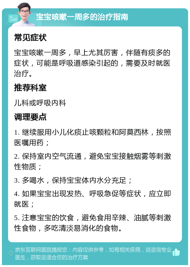 宝宝咳嗽一周多的治疗指南 常见症状 宝宝咳嗽一周多，早上尤其厉害，伴随有痰多的症状，可能是呼吸道感染引起的，需要及时就医治疗。 推荐科室 儿科或呼吸内科 调理要点 1. 继续服用小儿化痰止咳颗粒和阿莫西林，按照医嘱用药； 2. 保持室内空气流通，避免宝宝接触烟雾等刺激性物质； 3. 多喝水，保持宝宝体内水分充足； 4. 如果宝宝出现发热、呼吸急促等症状，应立即就医； 5. 注意宝宝的饮食，避免食用辛辣、油腻等刺激性食物，多吃清淡易消化的食物。