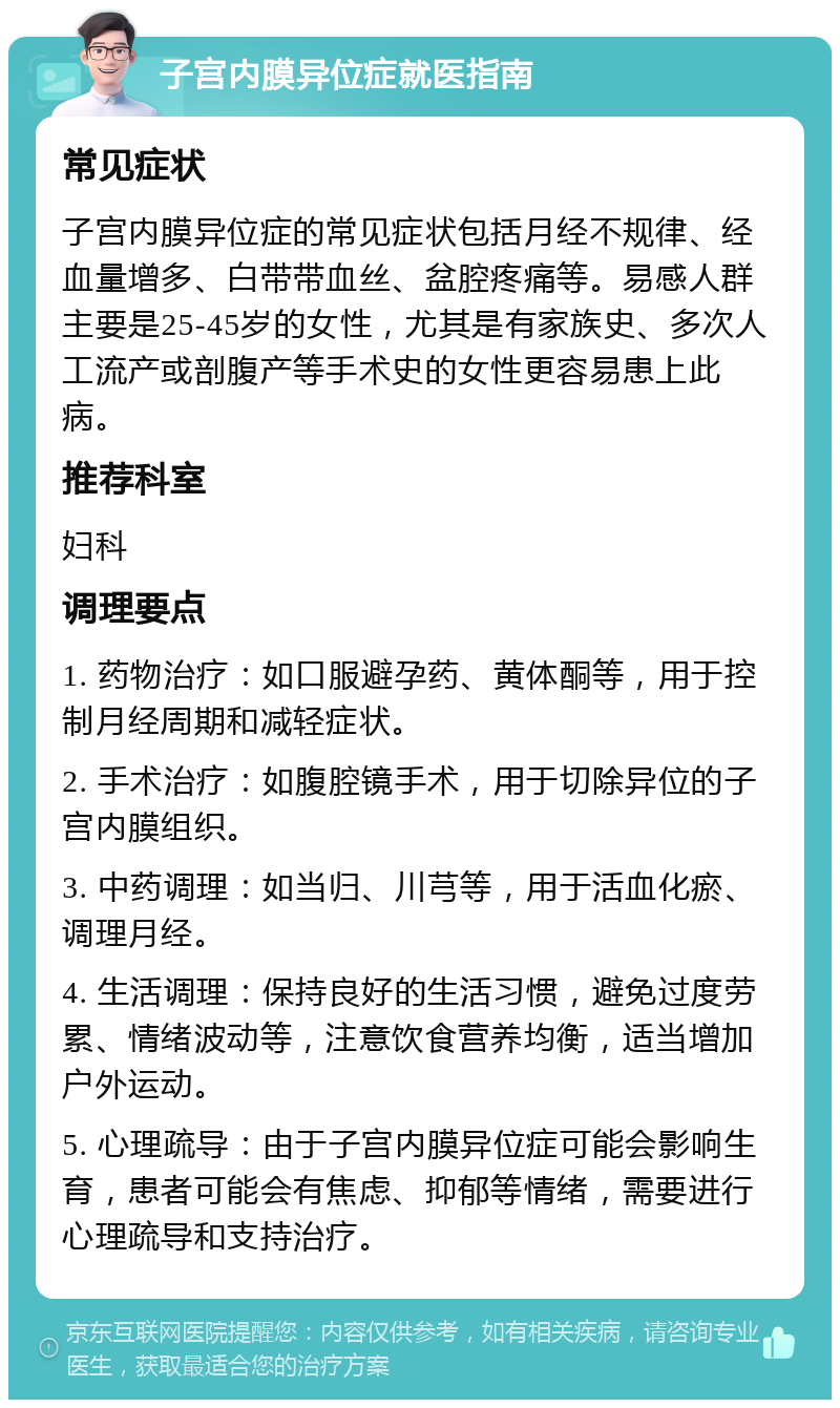 子宫内膜异位症就医指南 常见症状 子宫内膜异位症的常见症状包括月经不规律、经血量增多、白带带血丝、盆腔疼痛等。易感人群主要是25-45岁的女性，尤其是有家族史、多次人工流产或剖腹产等手术史的女性更容易患上此病。 推荐科室 妇科 调理要点 1. 药物治疗：如口服避孕药、黄体酮等，用于控制月经周期和减轻症状。 2. 手术治疗：如腹腔镜手术，用于切除异位的子宫内膜组织。 3. 中药调理：如当归、川芎等，用于活血化瘀、调理月经。 4. 生活调理：保持良好的生活习惯，避免过度劳累、情绪波动等，注意饮食营养均衡，适当增加户外运动。 5. 心理疏导：由于子宫内膜异位症可能会影响生育，患者可能会有焦虑、抑郁等情绪，需要进行心理疏导和支持治疗。