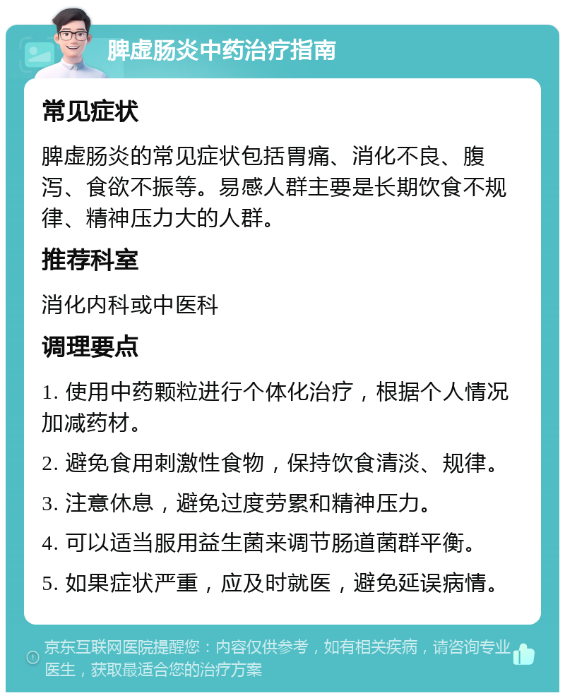 脾虚肠炎中药治疗指南 常见症状 脾虚肠炎的常见症状包括胃痛、消化不良、腹泻、食欲不振等。易感人群主要是长期饮食不规律、精神压力大的人群。 推荐科室 消化内科或中医科 调理要点 1. 使用中药颗粒进行个体化治疗，根据个人情况加减药材。 2. 避免食用刺激性食物，保持饮食清淡、规律。 3. 注意休息，避免过度劳累和精神压力。 4. 可以适当服用益生菌来调节肠道菌群平衡。 5. 如果症状严重，应及时就医，避免延误病情。