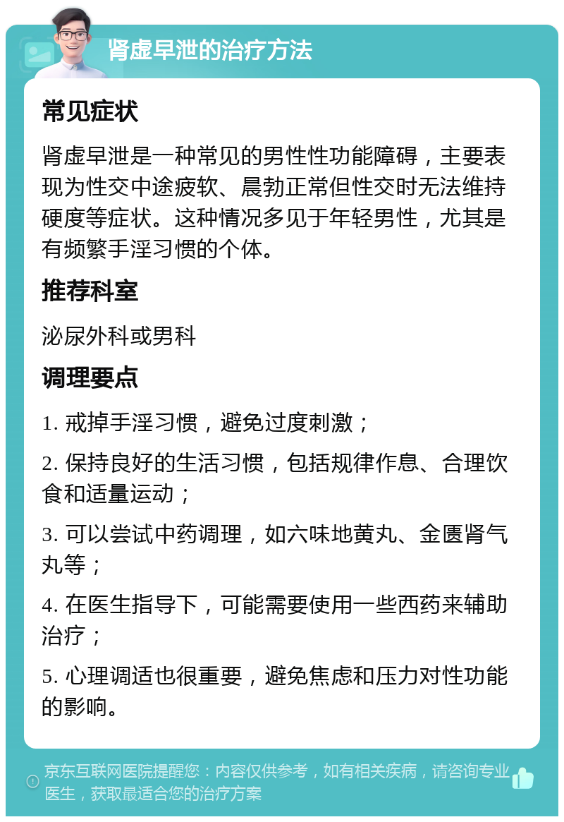 肾虚早泄的治疗方法 常见症状 肾虚早泄是一种常见的男性性功能障碍，主要表现为性交中途疲软、晨勃正常但性交时无法维持硬度等症状。这种情况多见于年轻男性，尤其是有频繁手淫习惯的个体。 推荐科室 泌尿外科或男科 调理要点 1. 戒掉手淫习惯，避免过度刺激； 2. 保持良好的生活习惯，包括规律作息、合理饮食和适量运动； 3. 可以尝试中药调理，如六味地黄丸、金匮肾气丸等； 4. 在医生指导下，可能需要使用一些西药来辅助治疗； 5. 心理调适也很重要，避免焦虑和压力对性功能的影响。