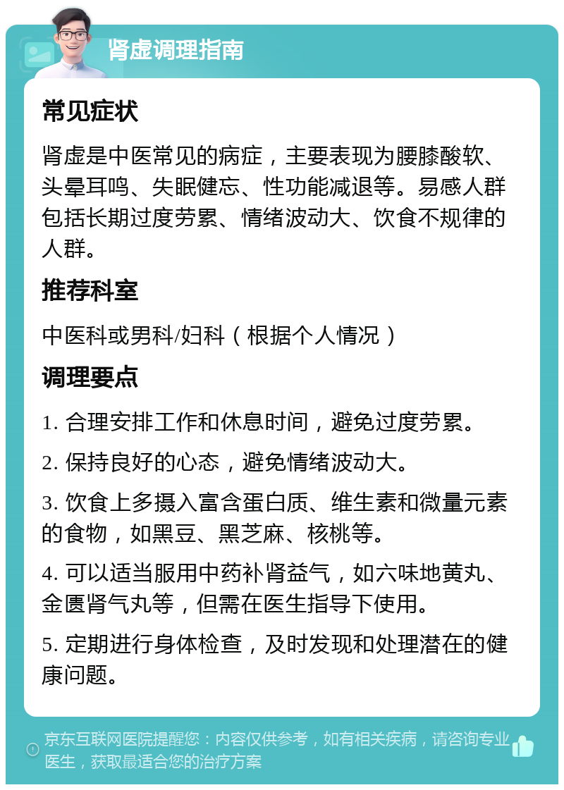 肾虚调理指南 常见症状 肾虚是中医常见的病症，主要表现为腰膝酸软、头晕耳鸣、失眠健忘、性功能减退等。易感人群包括长期过度劳累、情绪波动大、饮食不规律的人群。 推荐科室 中医科或男科/妇科（根据个人情况） 调理要点 1. 合理安排工作和休息时间，避免过度劳累。 2. 保持良好的心态，避免情绪波动大。 3. 饮食上多摄入富含蛋白质、维生素和微量元素的食物，如黑豆、黑芝麻、核桃等。 4. 可以适当服用中药补肾益气，如六味地黄丸、金匮肾气丸等，但需在医生指导下使用。 5. 定期进行身体检查，及时发现和处理潜在的健康问题。