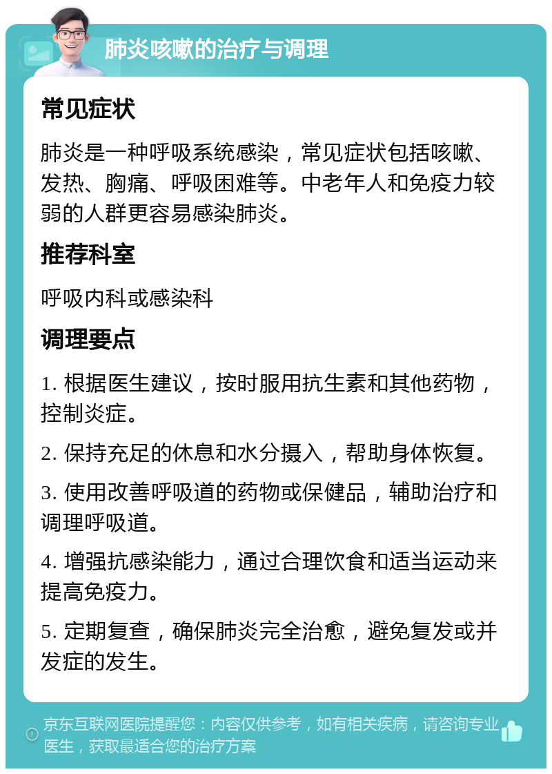 肺炎咳嗽的治疗与调理 常见症状 肺炎是一种呼吸系统感染，常见症状包括咳嗽、发热、胸痛、呼吸困难等。中老年人和免疫力较弱的人群更容易感染肺炎。 推荐科室 呼吸内科或感染科 调理要点 1. 根据医生建议，按时服用抗生素和其他药物，控制炎症。 2. 保持充足的休息和水分摄入，帮助身体恢复。 3. 使用改善呼吸道的药物或保健品，辅助治疗和调理呼吸道。 4. 增强抗感染能力，通过合理饮食和适当运动来提高免疫力。 5. 定期复查，确保肺炎完全治愈，避免复发或并发症的发生。