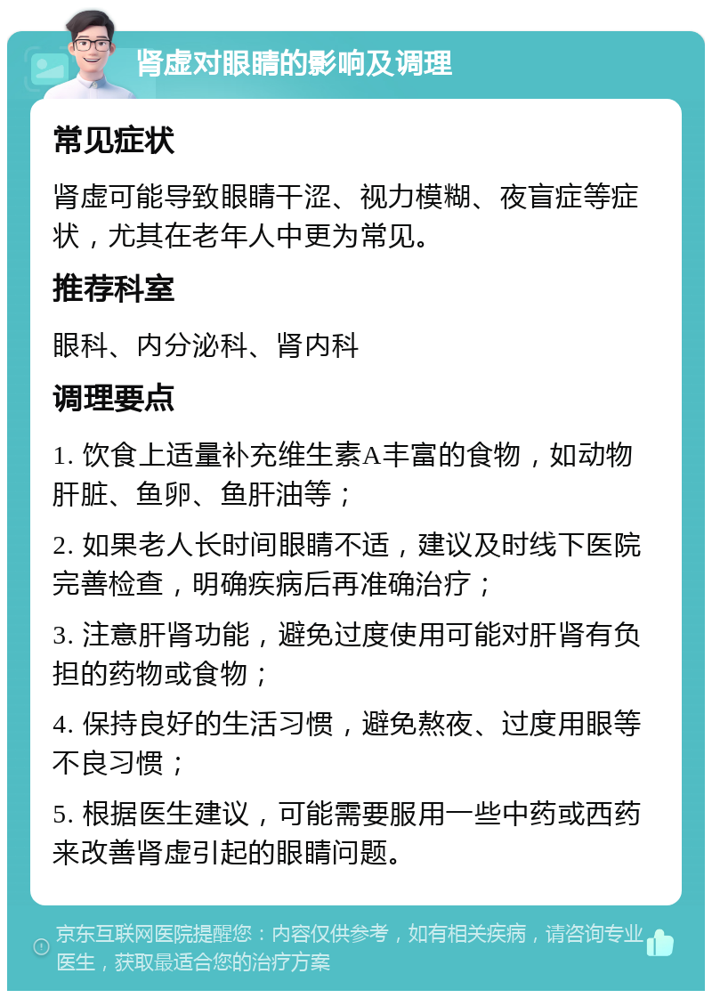 肾虚对眼睛的影响及调理 常见症状 肾虚可能导致眼睛干涩、视力模糊、夜盲症等症状，尤其在老年人中更为常见。 推荐科室 眼科、内分泌科、肾内科 调理要点 1. 饮食上适量补充维生素A丰富的食物，如动物肝脏、鱼卵、鱼肝油等； 2. 如果老人长时间眼睛不适，建议及时线下医院完善检查，明确疾病后再准确治疗； 3. 注意肝肾功能，避免过度使用可能对肝肾有负担的药物或食物； 4. 保持良好的生活习惯，避免熬夜、过度用眼等不良习惯； 5. 根据医生建议，可能需要服用一些中药或西药来改善肾虚引起的眼睛问题。