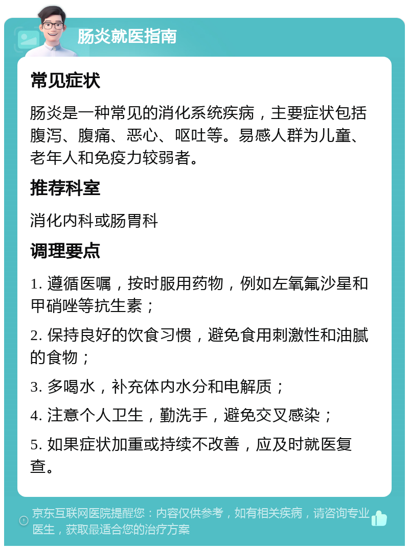 肠炎就医指南 常见症状 肠炎是一种常见的消化系统疾病，主要症状包括腹泻、腹痛、恶心、呕吐等。易感人群为儿童、老年人和免疫力较弱者。 推荐科室 消化内科或肠胃科 调理要点 1. 遵循医嘱，按时服用药物，例如左氧氟沙星和甲硝唑等抗生素； 2. 保持良好的饮食习惯，避免食用刺激性和油腻的食物； 3. 多喝水，补充体内水分和电解质； 4. 注意个人卫生，勤洗手，避免交叉感染； 5. 如果症状加重或持续不改善，应及时就医复查。