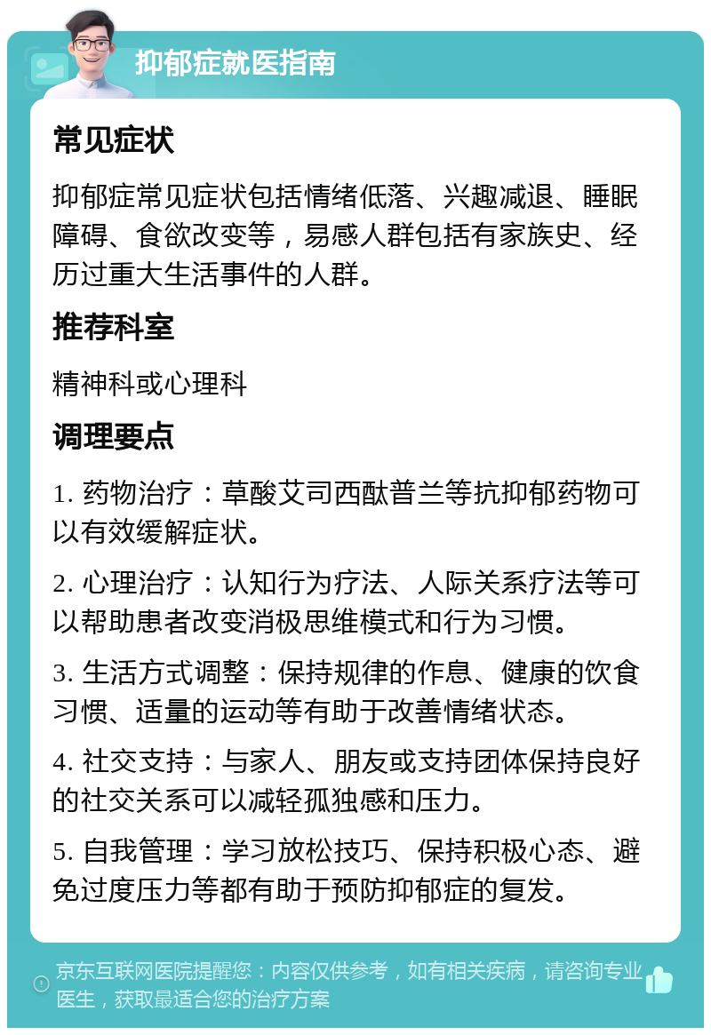 抑郁症就医指南 常见症状 抑郁症常见症状包括情绪低落、兴趣减退、睡眠障碍、食欲改变等，易感人群包括有家族史、经历过重大生活事件的人群。 推荐科室 精神科或心理科 调理要点 1. 药物治疗：草酸艾司西酞普兰等抗抑郁药物可以有效缓解症状。 2. 心理治疗：认知行为疗法、人际关系疗法等可以帮助患者改变消极思维模式和行为习惯。 3. 生活方式调整：保持规律的作息、健康的饮食习惯、适量的运动等有助于改善情绪状态。 4. 社交支持：与家人、朋友或支持团体保持良好的社交关系可以减轻孤独感和压力。 5. 自我管理：学习放松技巧、保持积极心态、避免过度压力等都有助于预防抑郁症的复发。