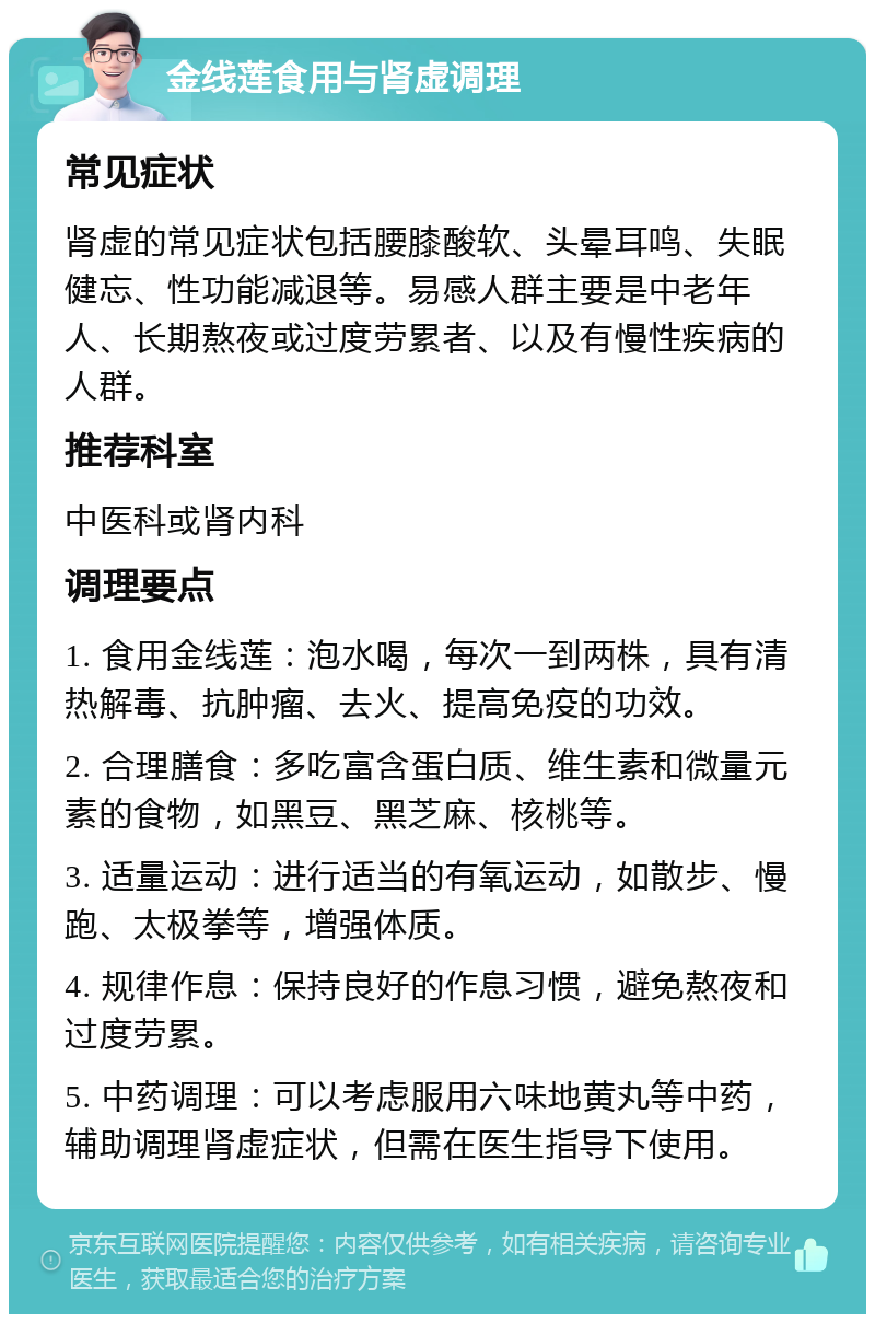 金线莲食用与肾虚调理 常见症状 肾虚的常见症状包括腰膝酸软、头晕耳鸣、失眠健忘、性功能减退等。易感人群主要是中老年人、长期熬夜或过度劳累者、以及有慢性疾病的人群。 推荐科室 中医科或肾内科 调理要点 1. 食用金线莲：泡水喝，每次一到两株，具有清热解毒、抗肿瘤、去火、提高免疫的功效。 2. 合理膳食：多吃富含蛋白质、维生素和微量元素的食物，如黑豆、黑芝麻、核桃等。 3. 适量运动：进行适当的有氧运动，如散步、慢跑、太极拳等，增强体质。 4. 规律作息：保持良好的作息习惯，避免熬夜和过度劳累。 5. 中药调理：可以考虑服用六味地黄丸等中药，辅助调理肾虚症状，但需在医生指导下使用。