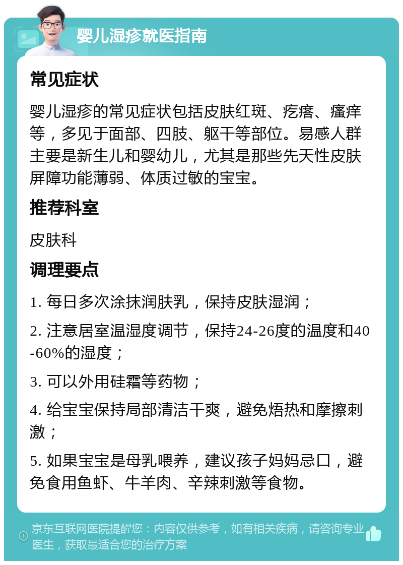 婴儿湿疹就医指南 常见症状 婴儿湿疹的常见症状包括皮肤红斑、疙瘩、瘙痒等，多见于面部、四肢、躯干等部位。易感人群主要是新生儿和婴幼儿，尤其是那些先天性皮肤屏障功能薄弱、体质过敏的宝宝。 推荐科室 皮肤科 调理要点 1. 每日多次涂抹润肤乳，保持皮肤湿润； 2. 注意居室温湿度调节，保持24-26度的温度和40-60%的湿度； 3. 可以外用硅霜等药物； 4. 给宝宝保持局部清洁干爽，避免焐热和摩擦刺激； 5. 如果宝宝是母乳喂养，建议孩子妈妈忌口，避免食用鱼虾、牛羊肉、辛辣刺激等食物。