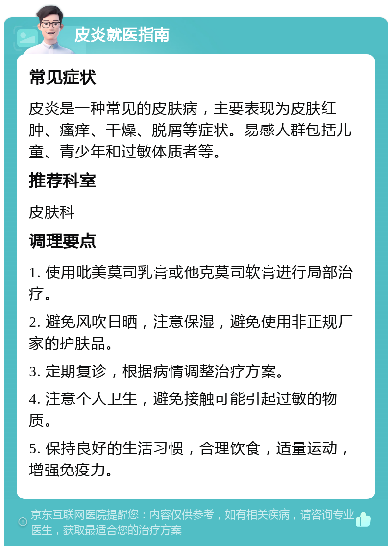 皮炎就医指南 常见症状 皮炎是一种常见的皮肤病，主要表现为皮肤红肿、瘙痒、干燥、脱屑等症状。易感人群包括儿童、青少年和过敏体质者等。 推荐科室 皮肤科 调理要点 1. 使用吡美莫司乳膏或他克莫司软膏进行局部治疗。 2. 避免风吹日晒，注意保湿，避免使用非正规厂家的护肤品。 3. 定期复诊，根据病情调整治疗方案。 4. 注意个人卫生，避免接触可能引起过敏的物质。 5. 保持良好的生活习惯，合理饮食，适量运动，增强免疫力。