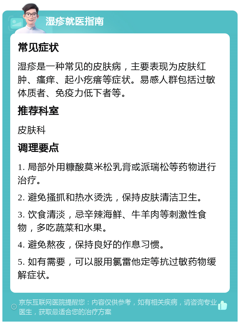 湿疹就医指南 常见症状 湿疹是一种常见的皮肤病，主要表现为皮肤红肿、瘙痒、起小疙瘩等症状。易感人群包括过敏体质者、免疫力低下者等。 推荐科室 皮肤科 调理要点 1. 局部外用糠酸莫米松乳膏或派瑞松等药物进行治疗。 2. 避免搔抓和热水烫洗，保持皮肤清洁卫生。 3. 饮食清淡，忌辛辣海鲜、牛羊肉等刺激性食物，多吃蔬菜和水果。 4. 避免熬夜，保持良好的作息习惯。 5. 如有需要，可以服用氯雷他定等抗过敏药物缓解症状。