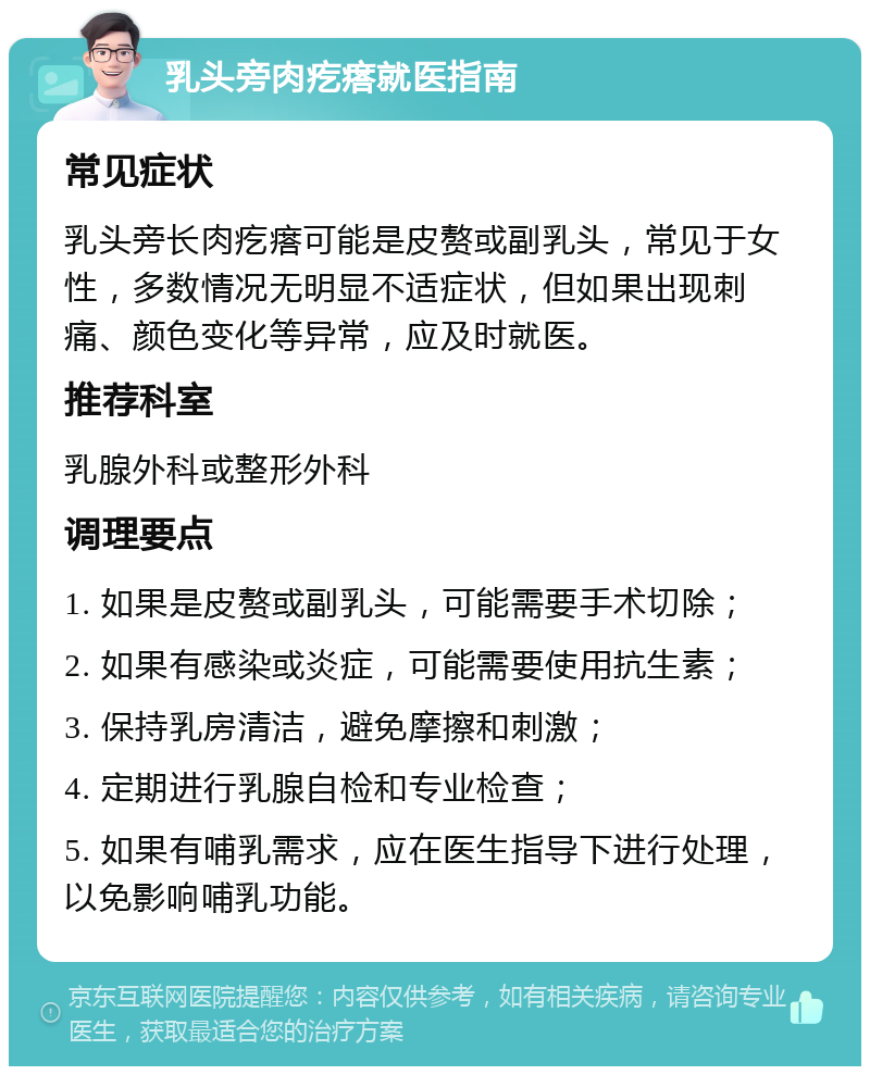 乳头旁肉疙瘩就医指南 常见症状 乳头旁长肉疙瘩可能是皮赘或副乳头，常见于女性，多数情况无明显不适症状，但如果出现刺痛、颜色变化等异常，应及时就医。 推荐科室 乳腺外科或整形外科 调理要点 1. 如果是皮赘或副乳头，可能需要手术切除； 2. 如果有感染或炎症，可能需要使用抗生素； 3. 保持乳房清洁，避免摩擦和刺激； 4. 定期进行乳腺自检和专业检查； 5. 如果有哺乳需求，应在医生指导下进行处理，以免影响哺乳功能。