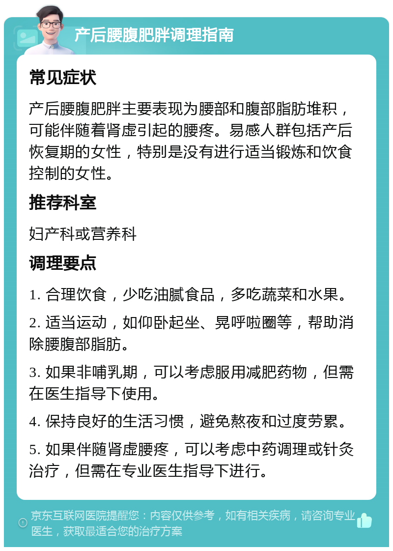 产后腰腹肥胖调理指南 常见症状 产后腰腹肥胖主要表现为腰部和腹部脂肪堆积，可能伴随着肾虚引起的腰疼。易感人群包括产后恢复期的女性，特别是没有进行适当锻炼和饮食控制的女性。 推荐科室 妇产科或营养科 调理要点 1. 合理饮食，少吃油腻食品，多吃蔬菜和水果。 2. 适当运动，如仰卧起坐、晃呼啦圈等，帮助消除腰腹部脂肪。 3. 如果非哺乳期，可以考虑服用减肥药物，但需在医生指导下使用。 4. 保持良好的生活习惯，避免熬夜和过度劳累。 5. 如果伴随肾虚腰疼，可以考虑中药调理或针灸治疗，但需在专业医生指导下进行。