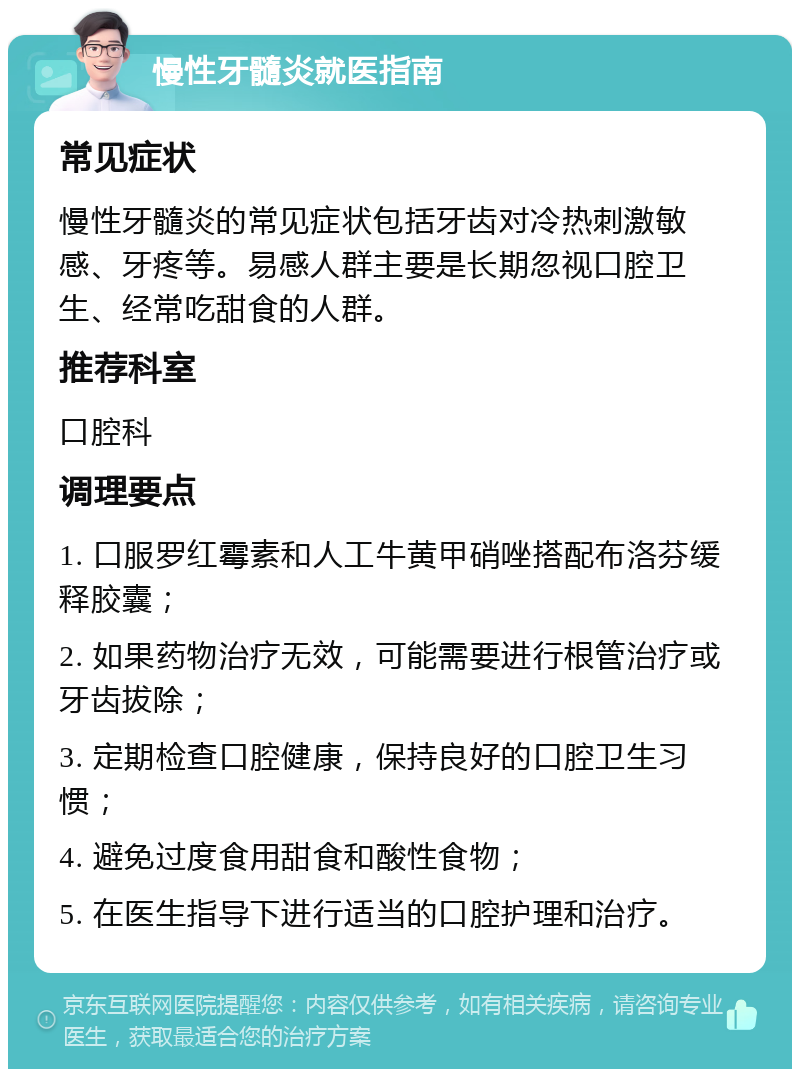 慢性牙髓炎就医指南 常见症状 慢性牙髓炎的常见症状包括牙齿对冷热刺激敏感、牙疼等。易感人群主要是长期忽视口腔卫生、经常吃甜食的人群。 推荐科室 口腔科 调理要点 1. 口服罗红霉素和人工牛黄甲硝唑搭配布洛芬缓释胶囊； 2. 如果药物治疗无效，可能需要进行根管治疗或牙齿拔除； 3. 定期检查口腔健康，保持良好的口腔卫生习惯； 4. 避免过度食用甜食和酸性食物； 5. 在医生指导下进行适当的口腔护理和治疗。