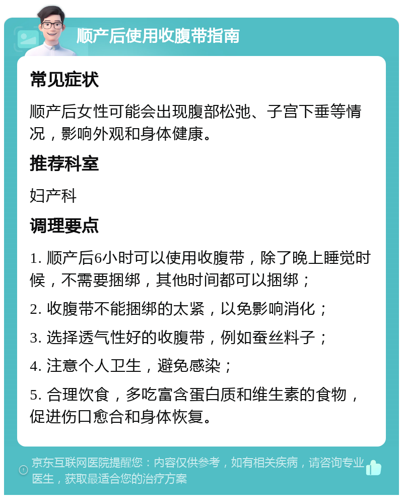 顺产后使用收腹带指南 常见症状 顺产后女性可能会出现腹部松弛、子宫下垂等情况，影响外观和身体健康。 推荐科室 妇产科 调理要点 1. 顺产后6小时可以使用收腹带，除了晚上睡觉时候，不需要捆绑，其他时间都可以捆绑； 2. 收腹带不能捆绑的太紧，以免影响消化； 3. 选择透气性好的收腹带，例如蚕丝料子； 4. 注意个人卫生，避免感染； 5. 合理饮食，多吃富含蛋白质和维生素的食物，促进伤口愈合和身体恢复。