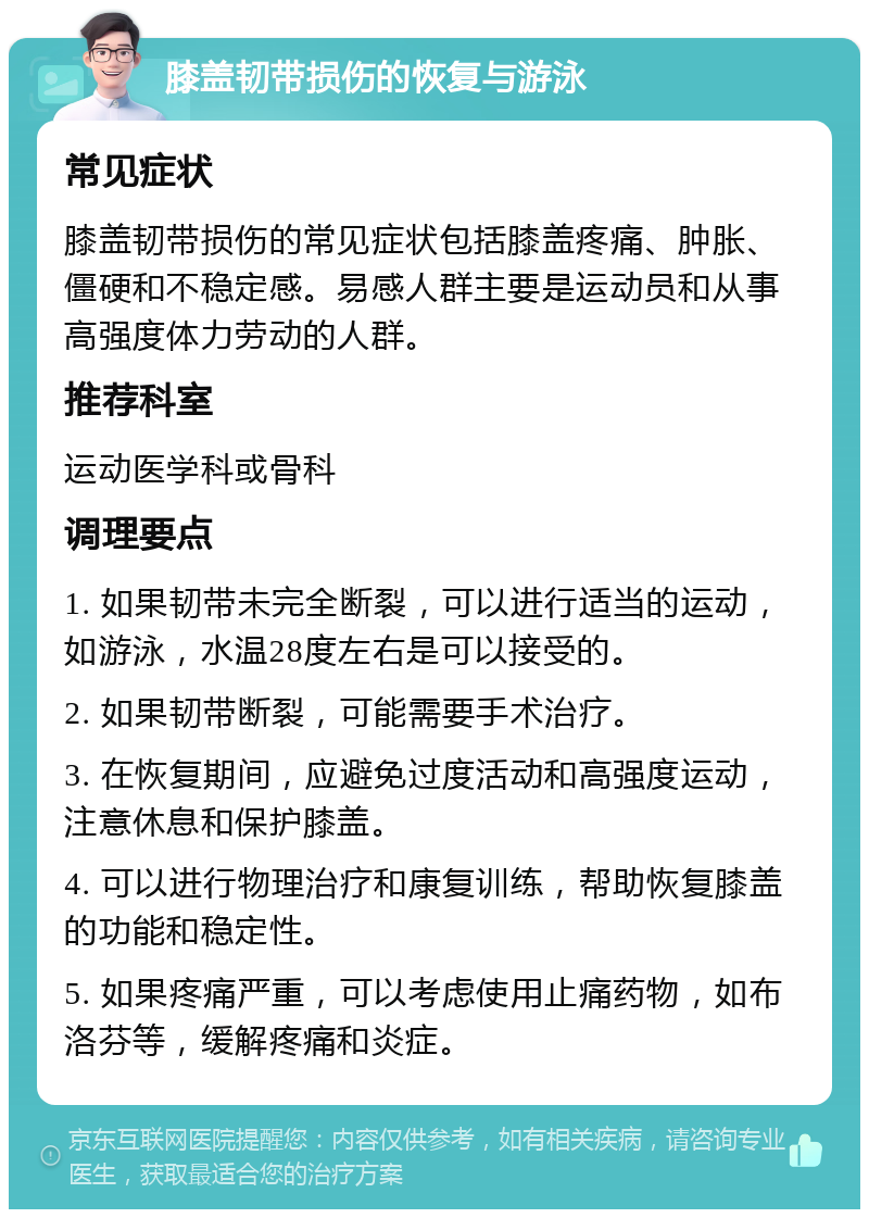 膝盖韧带损伤的恢复与游泳 常见症状 膝盖韧带损伤的常见症状包括膝盖疼痛、肿胀、僵硬和不稳定感。易感人群主要是运动员和从事高强度体力劳动的人群。 推荐科室 运动医学科或骨科 调理要点 1. 如果韧带未完全断裂，可以进行适当的运动，如游泳，水温28度左右是可以接受的。 2. 如果韧带断裂，可能需要手术治疗。 3. 在恢复期间，应避免过度活动和高强度运动，注意休息和保护膝盖。 4. 可以进行物理治疗和康复训练，帮助恢复膝盖的功能和稳定性。 5. 如果疼痛严重，可以考虑使用止痛药物，如布洛芬等，缓解疼痛和炎症。