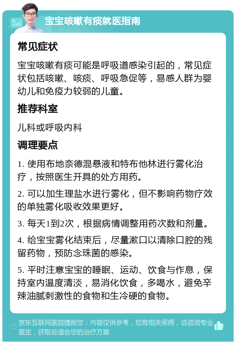 宝宝咳嗽有痰就医指南 常见症状 宝宝咳嗽有痰可能是呼吸道感染引起的，常见症状包括咳嗽、咳痰、呼吸急促等，易感人群为婴幼儿和免疫力较弱的儿童。 推荐科室 儿科或呼吸内科 调理要点 1. 使用布地奈德混悬液和特布他林进行雾化治疗，按照医生开具的处方用药。 2. 可以加生理盐水进行雾化，但不影响药物疗效的单独雾化吸收效果更好。 3. 每天1到2次，根据病情调整用药次数和剂量。 4. 给宝宝雾化结束后，尽量漱口以清除口腔的残留药物，预防念珠菌的感染。 5. 平时注意宝宝的睡眠、运动、饮食与作息，保持室内温度清淡，易消化饮食，多喝水，避免辛辣油腻刺激性的食物和生冷硬的食物。