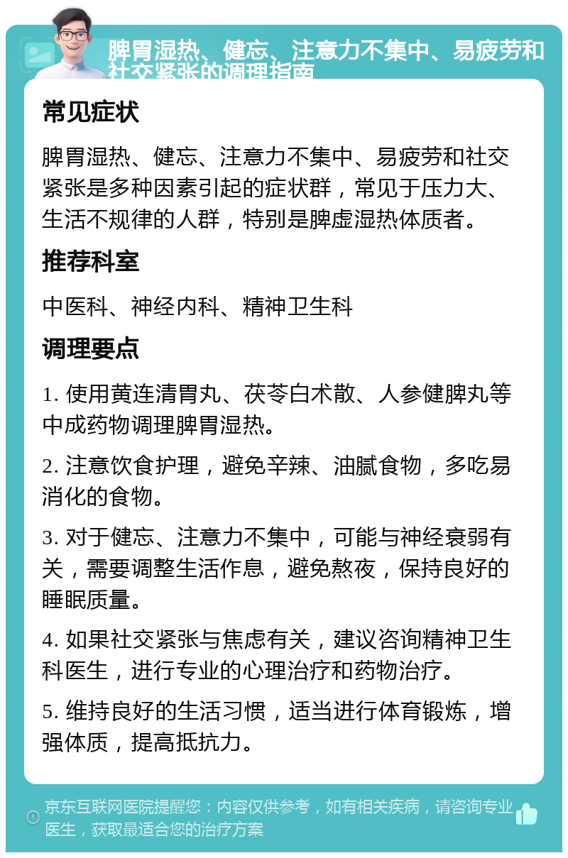 脾胃湿热、健忘、注意力不集中、易疲劳和社交紧张的调理指南 常见症状 脾胃湿热、健忘、注意力不集中、易疲劳和社交紧张是多种因素引起的症状群，常见于压力大、生活不规律的人群，特别是脾虚湿热体质者。 推荐科室 中医科、神经内科、精神卫生科 调理要点 1. 使用黄连清胃丸、茯苓白术散、人参健脾丸等中成药物调理脾胃湿热。 2. 注意饮食护理，避免辛辣、油腻食物，多吃易消化的食物。 3. 对于健忘、注意力不集中，可能与神经衰弱有关，需要调整生活作息，避免熬夜，保持良好的睡眠质量。 4. 如果社交紧张与焦虑有关，建议咨询精神卫生科医生，进行专业的心理治疗和药物治疗。 5. 维持良好的生活习惯，适当进行体育锻炼，增强体质，提高抵抗力。