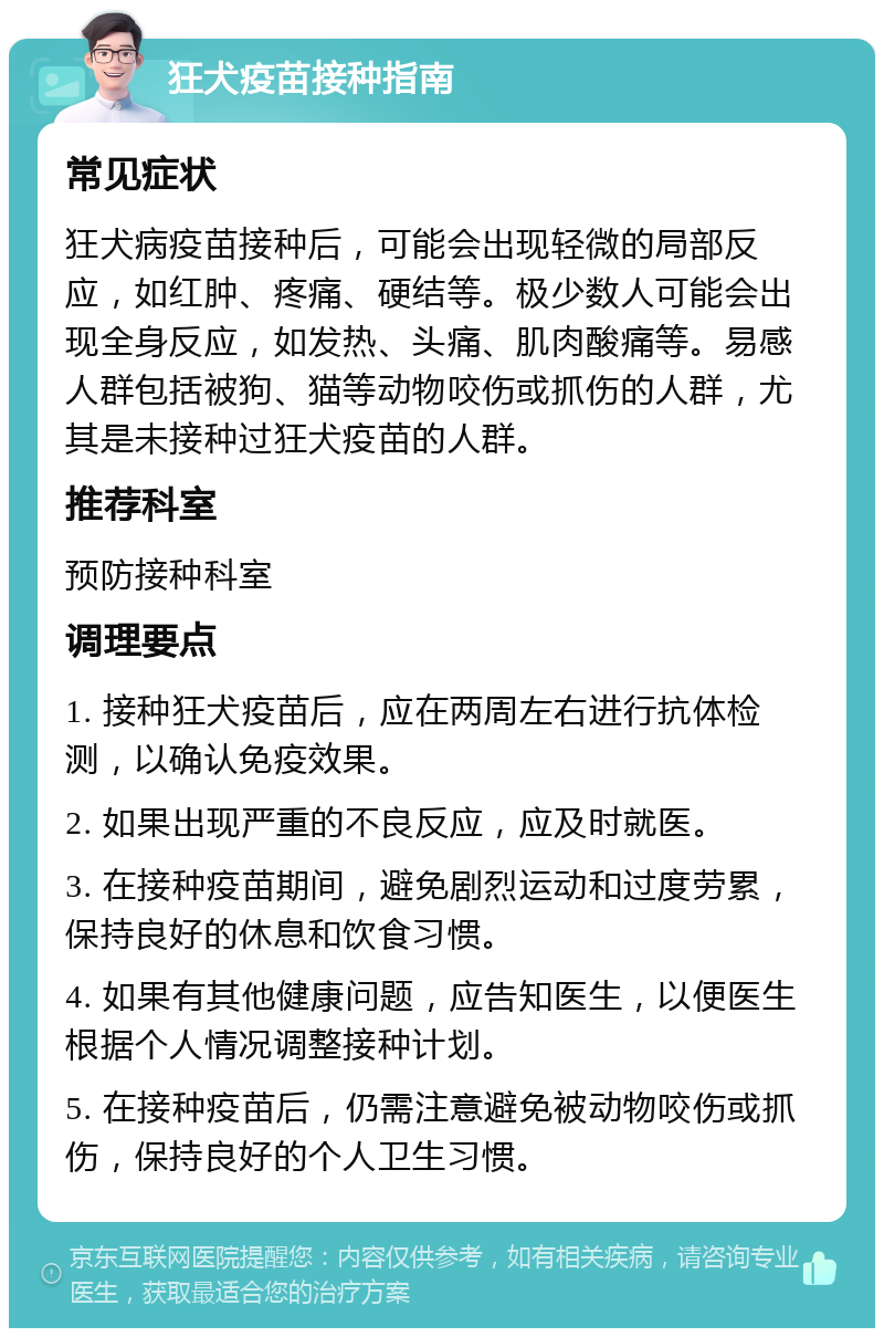 狂犬疫苗接种指南 常见症状 狂犬病疫苗接种后，可能会出现轻微的局部反应，如红肿、疼痛、硬结等。极少数人可能会出现全身反应，如发热、头痛、肌肉酸痛等。易感人群包括被狗、猫等动物咬伤或抓伤的人群，尤其是未接种过狂犬疫苗的人群。 推荐科室 预防接种科室 调理要点 1. 接种狂犬疫苗后，应在两周左右进行抗体检测，以确认免疫效果。 2. 如果出现严重的不良反应，应及时就医。 3. 在接种疫苗期间，避免剧烈运动和过度劳累，保持良好的休息和饮食习惯。 4. 如果有其他健康问题，应告知医生，以便医生根据个人情况调整接种计划。 5. 在接种疫苗后，仍需注意避免被动物咬伤或抓伤，保持良好的个人卫生习惯。