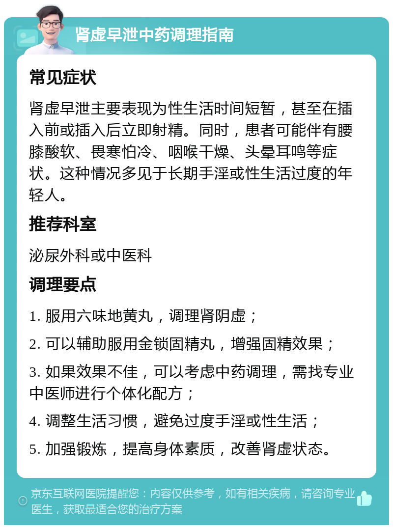 肾虚早泄中药调理指南 常见症状 肾虚早泄主要表现为性生活时间短暂，甚至在插入前或插入后立即射精。同时，患者可能伴有腰膝酸软、畏寒怕冷、咽喉干燥、头晕耳鸣等症状。这种情况多见于长期手淫或性生活过度的年轻人。 推荐科室 泌尿外科或中医科 调理要点 1. 服用六味地黄丸，调理肾阴虚； 2. 可以辅助服用金锁固精丸，增强固精效果； 3. 如果效果不佳，可以考虑中药调理，需找专业中医师进行个体化配方； 4. 调整生活习惯，避免过度手淫或性生活； 5. 加强锻炼，提高身体素质，改善肾虚状态。