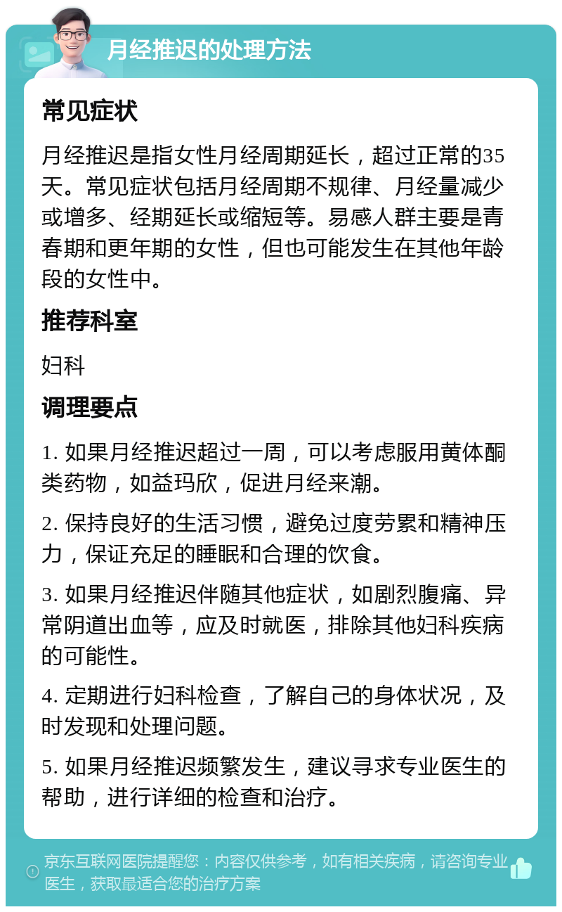 月经推迟的处理方法 常见症状 月经推迟是指女性月经周期延长，超过正常的35天。常见症状包括月经周期不规律、月经量减少或增多、经期延长或缩短等。易感人群主要是青春期和更年期的女性，但也可能发生在其他年龄段的女性中。 推荐科室 妇科 调理要点 1. 如果月经推迟超过一周，可以考虑服用黄体酮类药物，如益玛欣，促进月经来潮。 2. 保持良好的生活习惯，避免过度劳累和精神压力，保证充足的睡眠和合理的饮食。 3. 如果月经推迟伴随其他症状，如剧烈腹痛、异常阴道出血等，应及时就医，排除其他妇科疾病的可能性。 4. 定期进行妇科检查，了解自己的身体状况，及时发现和处理问题。 5. 如果月经推迟频繁发生，建议寻求专业医生的帮助，进行详细的检查和治疗。