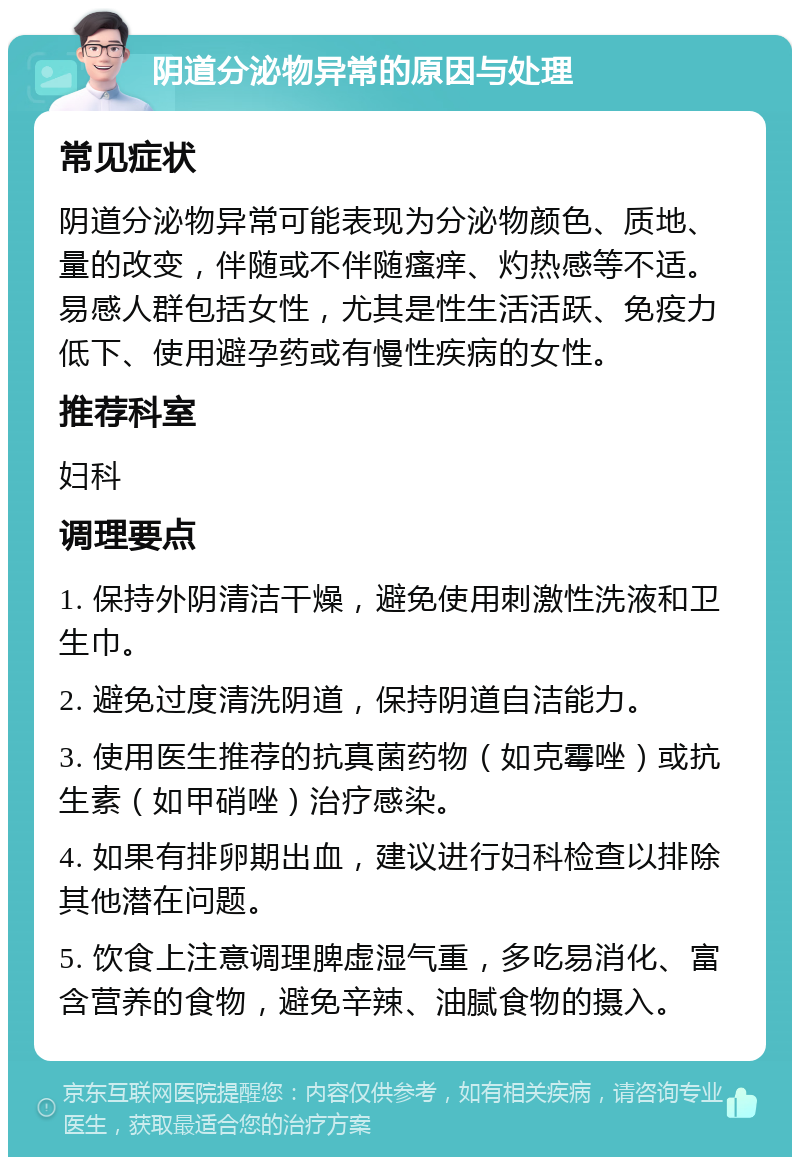 阴道分泌物异常的原因与处理 常见症状 阴道分泌物异常可能表现为分泌物颜色、质地、量的改变，伴随或不伴随瘙痒、灼热感等不适。易感人群包括女性，尤其是性生活活跃、免疫力低下、使用避孕药或有慢性疾病的女性。 推荐科室 妇科 调理要点 1. 保持外阴清洁干燥，避免使用刺激性洗液和卫生巾。 2. 避免过度清洗阴道，保持阴道自洁能力。 3. 使用医生推荐的抗真菌药物（如克霉唑）或抗生素（如甲硝唑）治疗感染。 4. 如果有排卵期出血，建议进行妇科检查以排除其他潜在问题。 5. 饮食上注意调理脾虚湿气重，多吃易消化、富含营养的食物，避免辛辣、油腻食物的摄入。