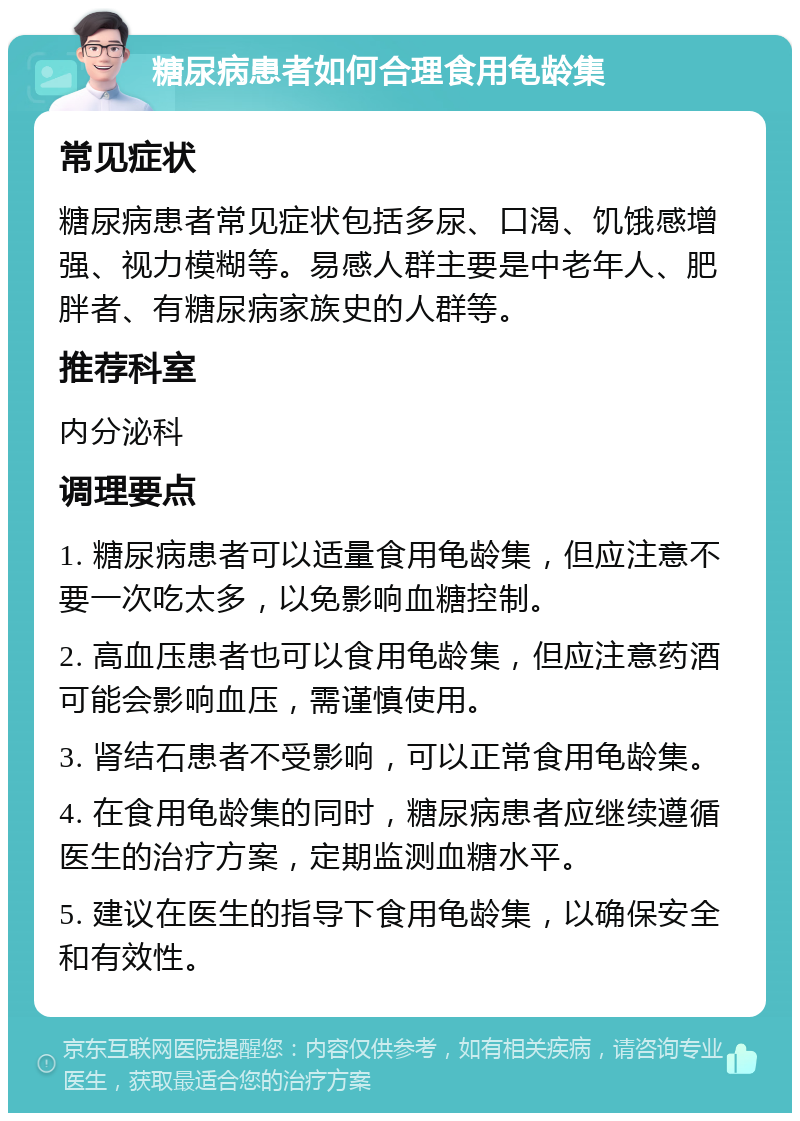 糖尿病患者如何合理食用龟龄集 常见症状 糖尿病患者常见症状包括多尿、口渴、饥饿感增强、视力模糊等。易感人群主要是中老年人、肥胖者、有糖尿病家族史的人群等。 推荐科室 内分泌科 调理要点 1. 糖尿病患者可以适量食用龟龄集，但应注意不要一次吃太多，以免影响血糖控制。 2. 高血压患者也可以食用龟龄集，但应注意药酒可能会影响血压，需谨慎使用。 3. 肾结石患者不受影响，可以正常食用龟龄集。 4. 在食用龟龄集的同时，糖尿病患者应继续遵循医生的治疗方案，定期监测血糖水平。 5. 建议在医生的指导下食用龟龄集，以确保安全和有效性。