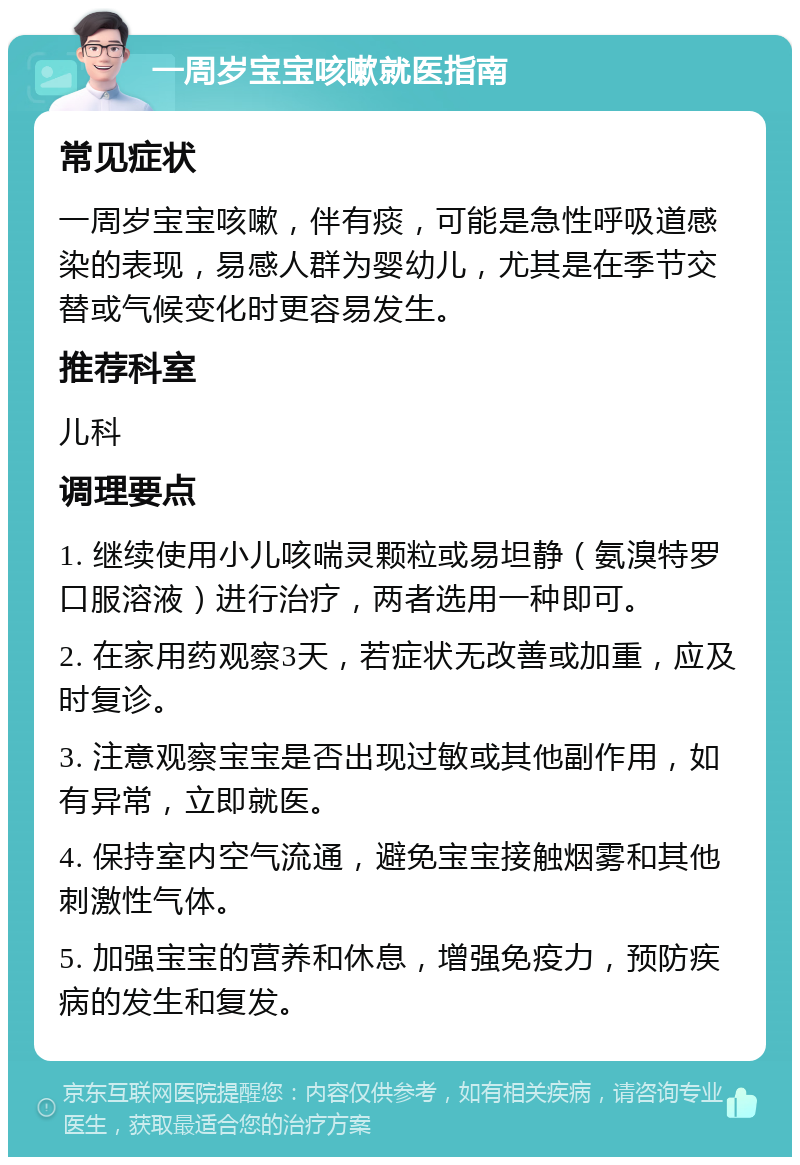 一周岁宝宝咳嗽就医指南 常见症状 一周岁宝宝咳嗽，伴有痰，可能是急性呼吸道感染的表现，易感人群为婴幼儿，尤其是在季节交替或气候变化时更容易发生。 推荐科室 儿科 调理要点 1. 继续使用小儿咳喘灵颗粒或易坦静（氨溴特罗口服溶液）进行治疗，两者选用一种即可。 2. 在家用药观察3天，若症状无改善或加重，应及时复诊。 3. 注意观察宝宝是否出现过敏或其他副作用，如有异常，立即就医。 4. 保持室内空气流通，避免宝宝接触烟雾和其他刺激性气体。 5. 加强宝宝的营养和休息，增强免疫力，预防疾病的发生和复发。